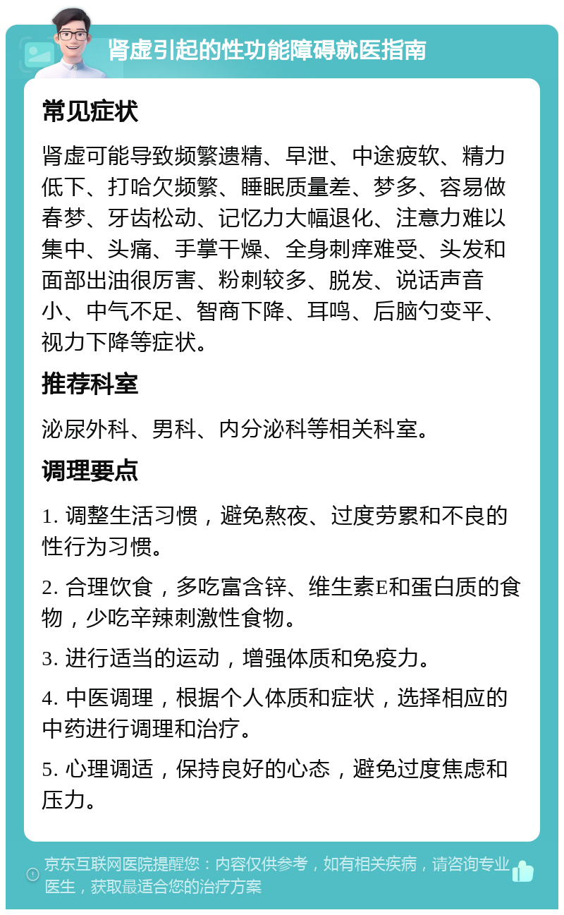 肾虚引起的性功能障碍就医指南 常见症状 肾虚可能导致频繁遗精、早泄、中途疲软、精力低下、打哈欠频繁、睡眠质量差、梦多、容易做春梦、牙齿松动、记忆力大幅退化、注意力难以集中、头痛、手掌干燥、全身刺痒难受、头发和面部出油很厉害、粉刺较多、脱发、说话声音小、中气不足、智商下降、耳鸣、后脑勺变平、视力下降等症状。 推荐科室 泌尿外科、男科、内分泌科等相关科室。 调理要点 1. 调整生活习惯，避免熬夜、过度劳累和不良的性行为习惯。 2. 合理饮食，多吃富含锌、维生素E和蛋白质的食物，少吃辛辣刺激性食物。 3. 进行适当的运动，增强体质和免疫力。 4. 中医调理，根据个人体质和症状，选择相应的中药进行调理和治疗。 5. 心理调适，保持良好的心态，避免过度焦虑和压力。