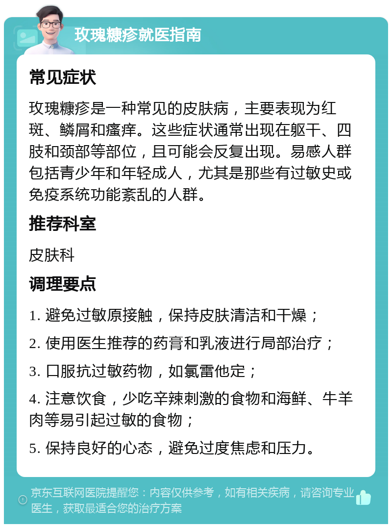 玫瑰糠疹就医指南 常见症状 玫瑰糠疹是一种常见的皮肤病，主要表现为红斑、鳞屑和瘙痒。这些症状通常出现在躯干、四肢和颈部等部位，且可能会反复出现。易感人群包括青少年和年轻成人，尤其是那些有过敏史或免疫系统功能紊乱的人群。 推荐科室 皮肤科 调理要点 1. 避免过敏原接触，保持皮肤清洁和干燥； 2. 使用医生推荐的药膏和乳液进行局部治疗； 3. 口服抗过敏药物，如氯雷他定； 4. 注意饮食，少吃辛辣刺激的食物和海鲜、牛羊肉等易引起过敏的食物； 5. 保持良好的心态，避免过度焦虑和压力。