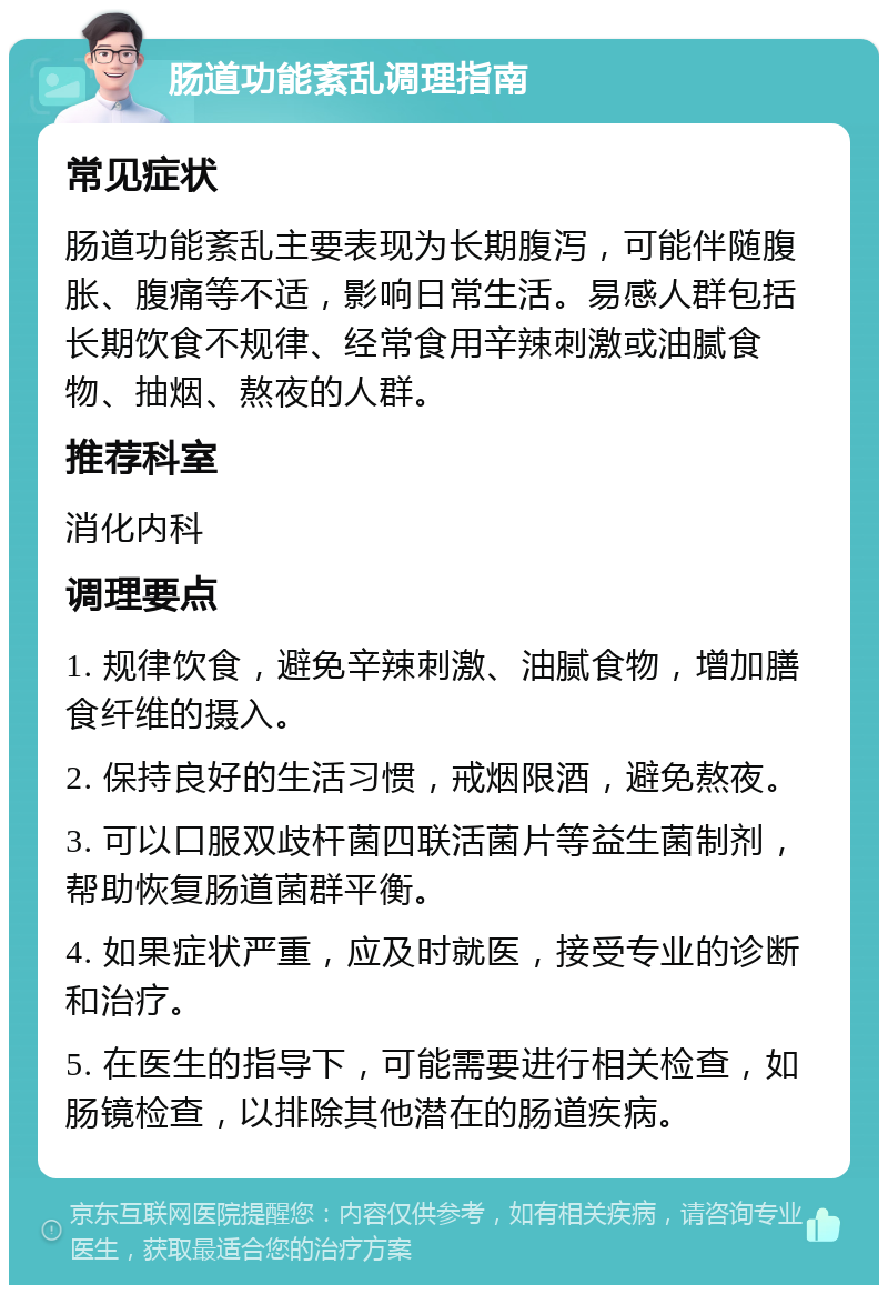 肠道功能紊乱调理指南 常见症状 肠道功能紊乱主要表现为长期腹泻，可能伴随腹胀、腹痛等不适，影响日常生活。易感人群包括长期饮食不规律、经常食用辛辣刺激或油腻食物、抽烟、熬夜的人群。 推荐科室 消化内科 调理要点 1. 规律饮食，避免辛辣刺激、油腻食物，增加膳食纤维的摄入。 2. 保持良好的生活习惯，戒烟限酒，避免熬夜。 3. 可以口服双歧杆菌四联活菌片等益生菌制剂，帮助恢复肠道菌群平衡。 4. 如果症状严重，应及时就医，接受专业的诊断和治疗。 5. 在医生的指导下，可能需要进行相关检查，如肠镜检查，以排除其他潜在的肠道疾病。