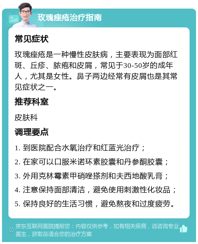 玫瑰痤疮治疗指南 常见症状 玫瑰痤疮是一种慢性皮肤病，主要表现为面部红斑、丘疹、脓疱和皮屑，常见于30-50岁的成年人，尤其是女性。鼻子两边经常有皮屑也是其常见症状之一。 推荐科室 皮肤科 调理要点 1. 到医院配合水氧治疗和红蓝光治疗； 2. 在家可以口服米诺环素胶囊和丹参酮胶囊； 3. 外用克林霉素甲硝唑搽剂和夫西地酸乳膏； 4. 注意保持面部清洁，避免使用刺激性化妆品； 5. 保持良好的生活习惯，避免熬夜和过度疲劳。