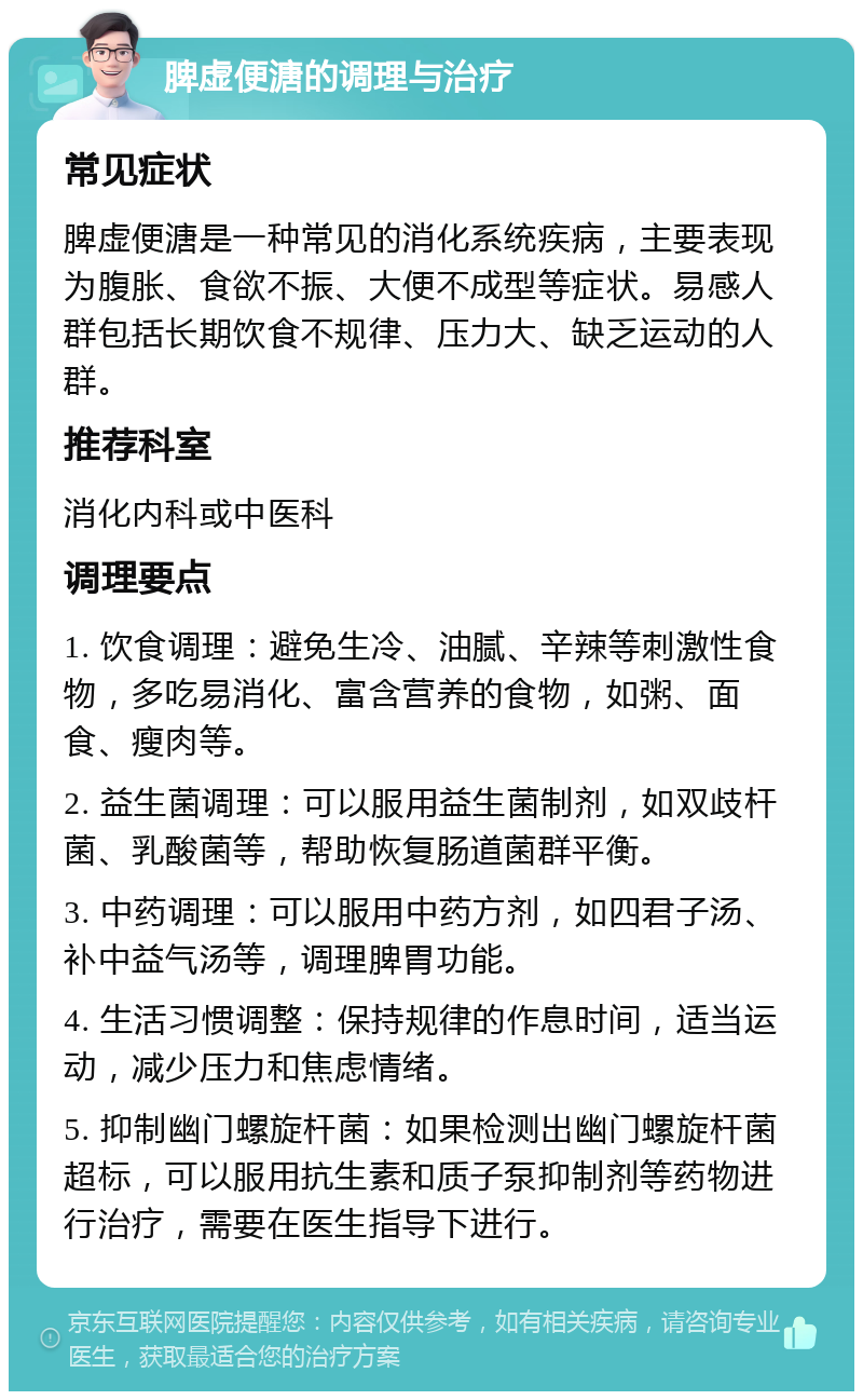 脾虚便溏的调理与治疗 常见症状 脾虚便溏是一种常见的消化系统疾病，主要表现为腹胀、食欲不振、大便不成型等症状。易感人群包括长期饮食不规律、压力大、缺乏运动的人群。 推荐科室 消化内科或中医科 调理要点 1. 饮食调理：避免生冷、油腻、辛辣等刺激性食物，多吃易消化、富含营养的食物，如粥、面食、瘦肉等。 2. 益生菌调理：可以服用益生菌制剂，如双歧杆菌、乳酸菌等，帮助恢复肠道菌群平衡。 3. 中药调理：可以服用中药方剂，如四君子汤、补中益气汤等，调理脾胃功能。 4. 生活习惯调整：保持规律的作息时间，适当运动，减少压力和焦虑情绪。 5. 抑制幽门螺旋杆菌：如果检测出幽门螺旋杆菌超标，可以服用抗生素和质子泵抑制剂等药物进行治疗，需要在医生指导下进行。