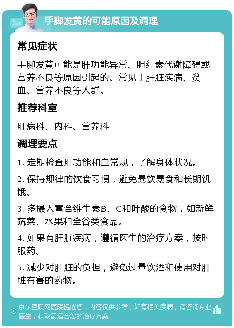 手脚发黄的可能原因及调理 常见症状 手脚发黄可能是肝功能异常、胆红素代谢障碍或营养不良等原因引起的。常见于肝脏疾病、贫血、营养不良等人群。 推荐科室 肝病科、内科、营养科 调理要点 1. 定期检查肝功能和血常规，了解身体状况。 2. 保持规律的饮食习惯，避免暴饮暴食和长期饥饿。 3. 多摄入富含维生素B、C和叶酸的食物，如新鲜蔬菜、水果和全谷类食品。 4. 如果有肝脏疾病，遵循医生的治疗方案，按时服药。 5. 减少对肝脏的负担，避免过量饮酒和使用对肝脏有害的药物。