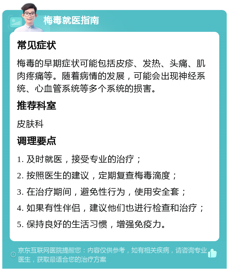 梅毒就医指南 常见症状 梅毒的早期症状可能包括皮疹、发热、头痛、肌肉疼痛等。随着病情的发展，可能会出现神经系统、心血管系统等多个系统的损害。 推荐科室 皮肤科 调理要点 1. 及时就医，接受专业的治疗； 2. 按照医生的建议，定期复查梅毒滴度； 3. 在治疗期间，避免性行为，使用安全套； 4. 如果有性伴侣，建议他们也进行检查和治疗； 5. 保持良好的生活习惯，增强免疫力。