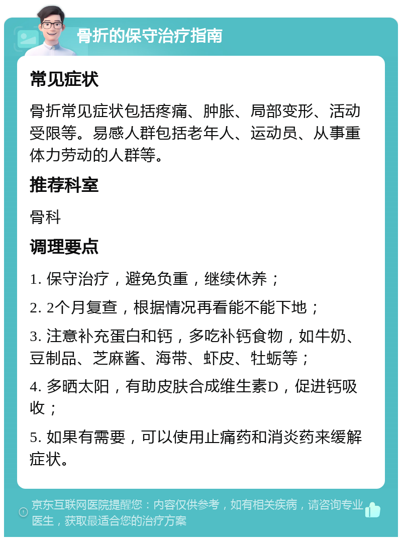 骨折的保守治疗指南 常见症状 骨折常见症状包括疼痛、肿胀、局部变形、活动受限等。易感人群包括老年人、运动员、从事重体力劳动的人群等。 推荐科室 骨科 调理要点 1. 保守治疗，避免负重，继续休养； 2. 2个月复查，根据情况再看能不能下地； 3. 注意补充蛋白和钙，多吃补钙食物，如牛奶、豆制品、芝麻酱、海带、虾皮、牡蛎等； 4. 多晒太阳，有助皮肤合成维生素D，促进钙吸收； 5. 如果有需要，可以使用止痛药和消炎药来缓解症状。