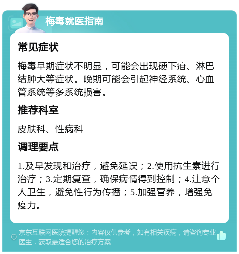 梅毒就医指南 常见症状 梅毒早期症状不明显，可能会出现硬下疳、淋巴结肿大等症状。晚期可能会引起神经系统、心血管系统等多系统损害。 推荐科室 皮肤科、性病科 调理要点 1.及早发现和治疗，避免延误；2.使用抗生素进行治疗；3.定期复查，确保病情得到控制；4.注意个人卫生，避免性行为传播；5.加强营养，增强免疫力。