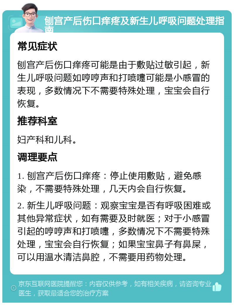 刨宫产后伤口痒疼及新生儿呼吸问题处理指南 常见症状 刨宫产后伤口痒疼可能是由于敷贴过敏引起，新生儿呼吸问题如哼哼声和打喷嚏可能是小感冒的表现，多数情况下不需要特殊处理，宝宝会自行恢复。 推荐科室 妇产科和儿科。 调理要点 1. 刨宫产后伤口痒疼：停止使用敷贴，避免感染，不需要特殊处理，几天内会自行恢复。 2. 新生儿呼吸问题：观察宝宝是否有呼吸困难或其他异常症状，如有需要及时就医；对于小感冒引起的哼哼声和打喷嚏，多数情况下不需要特殊处理，宝宝会自行恢复；如果宝宝鼻子有鼻屎，可以用温水清洁鼻腔，不需要用药物处理。