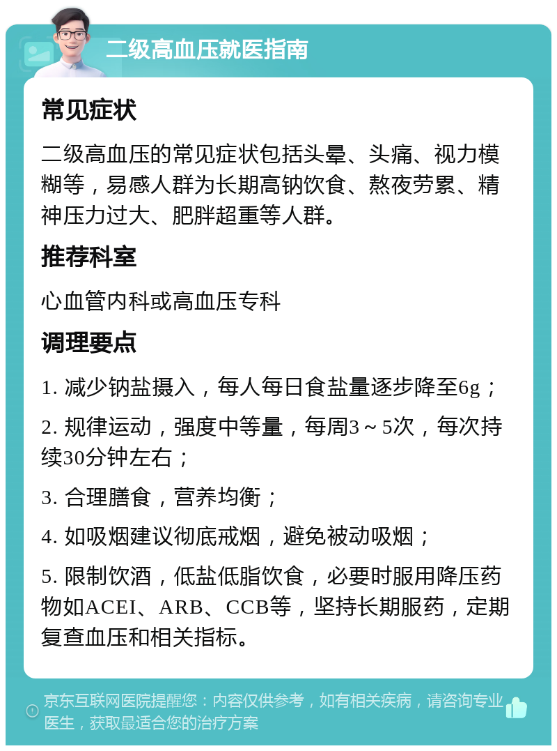 二级高血压就医指南 常见症状 二级高血压的常见症状包括头晕、头痛、视力模糊等，易感人群为长期高钠饮食、熬夜劳累、精神压力过大、肥胖超重等人群。 推荐科室 心血管内科或高血压专科 调理要点 1. 减少钠盐摄入，每人每日食盐量逐步降至6g； 2. 规律运动，强度中等量，每周3～5次，每次持续30分钟左右； 3. 合理膳食，营养均衡； 4. 如吸烟建议彻底戒烟，避免被动吸烟； 5. 限制饮酒，低盐低脂饮食，必要时服用降压药物如ACEI、ARB、CCB等，坚持长期服药，定期复查血压和相关指标。