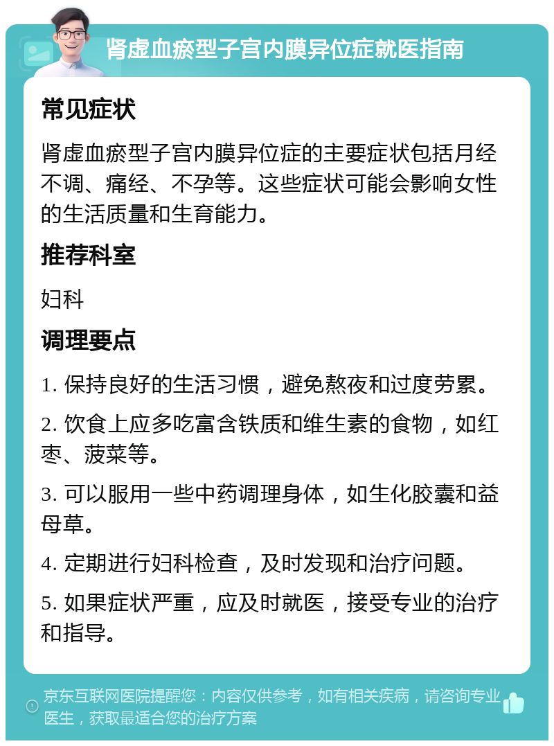 肾虚血瘀型子宫内膜异位症就医指南 常见症状 肾虚血瘀型子宫内膜异位症的主要症状包括月经不调、痛经、不孕等。这些症状可能会影响女性的生活质量和生育能力。 推荐科室 妇科 调理要点 1. 保持良好的生活习惯，避免熬夜和过度劳累。 2. 饮食上应多吃富含铁质和维生素的食物，如红枣、菠菜等。 3. 可以服用一些中药调理身体，如生化胶囊和益母草。 4. 定期进行妇科检查，及时发现和治疗问题。 5. 如果症状严重，应及时就医，接受专业的治疗和指导。