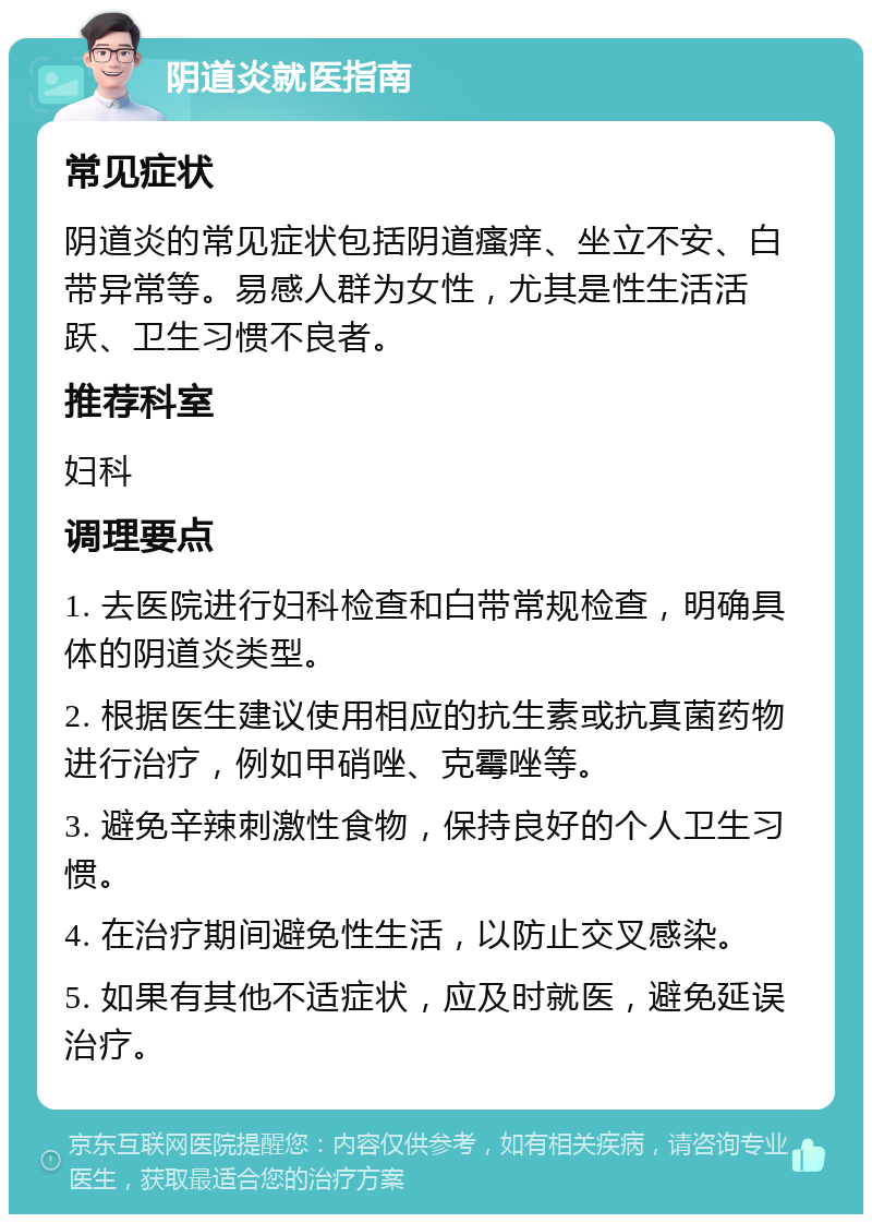 阴道炎就医指南 常见症状 阴道炎的常见症状包括阴道瘙痒、坐立不安、白带异常等。易感人群为女性，尤其是性生活活跃、卫生习惯不良者。 推荐科室 妇科 调理要点 1. 去医院进行妇科检查和白带常规检查，明确具体的阴道炎类型。 2. 根据医生建议使用相应的抗生素或抗真菌药物进行治疗，例如甲硝唑、克霉唑等。 3. 避免辛辣刺激性食物，保持良好的个人卫生习惯。 4. 在治疗期间避免性生活，以防止交叉感染。 5. 如果有其他不适症状，应及时就医，避免延误治疗。