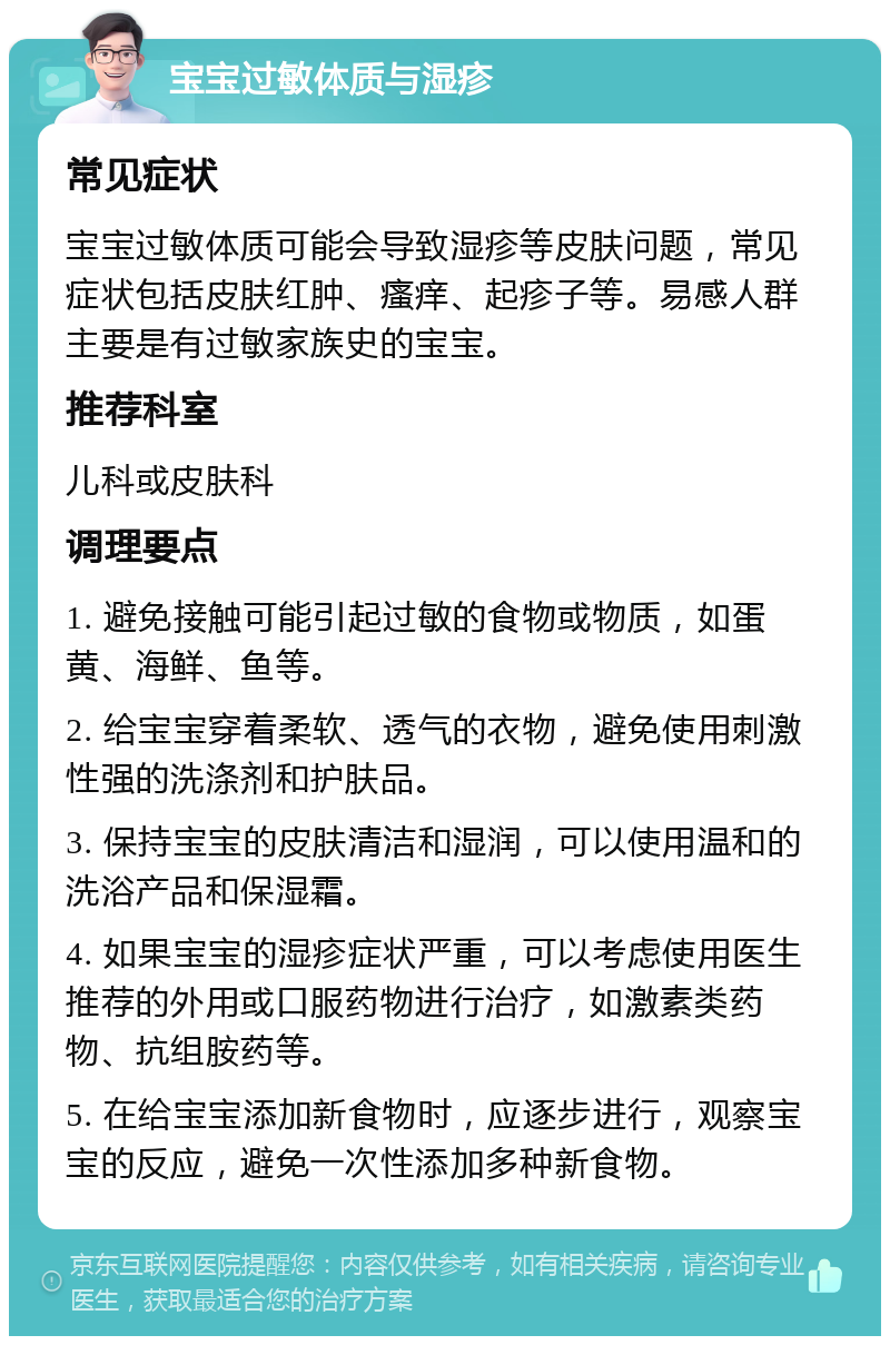 宝宝过敏体质与湿疹 常见症状 宝宝过敏体质可能会导致湿疹等皮肤问题，常见症状包括皮肤红肿、瘙痒、起疹子等。易感人群主要是有过敏家族史的宝宝。 推荐科室 儿科或皮肤科 调理要点 1. 避免接触可能引起过敏的食物或物质，如蛋黄、海鲜、鱼等。 2. 给宝宝穿着柔软、透气的衣物，避免使用刺激性强的洗涤剂和护肤品。 3. 保持宝宝的皮肤清洁和湿润，可以使用温和的洗浴产品和保湿霜。 4. 如果宝宝的湿疹症状严重，可以考虑使用医生推荐的外用或口服药物进行治疗，如激素类药物、抗组胺药等。 5. 在给宝宝添加新食物时，应逐步进行，观察宝宝的反应，避免一次性添加多种新食物。