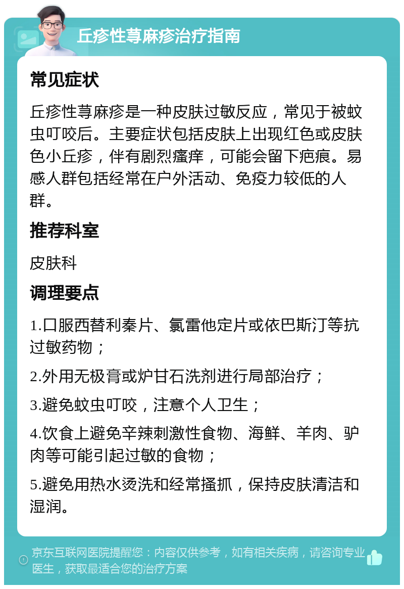 丘疹性荨麻疹治疗指南 常见症状 丘疹性荨麻疹是一种皮肤过敏反应，常见于被蚊虫叮咬后。主要症状包括皮肤上出现红色或皮肤色小丘疹，伴有剧烈瘙痒，可能会留下疤痕。易感人群包括经常在户外活动、免疫力较低的人群。 推荐科室 皮肤科 调理要点 1.口服西替利秦片、氯雷他定片或依巴斯汀等抗过敏药物； 2.外用无极膏或炉甘石洗剂进行局部治疗； 3.避免蚊虫叮咬，注意个人卫生； 4.饮食上避免辛辣刺激性食物、海鲜、羊肉、驴肉等可能引起过敏的食物； 5.避免用热水烫洗和经常搔抓，保持皮肤清洁和湿润。