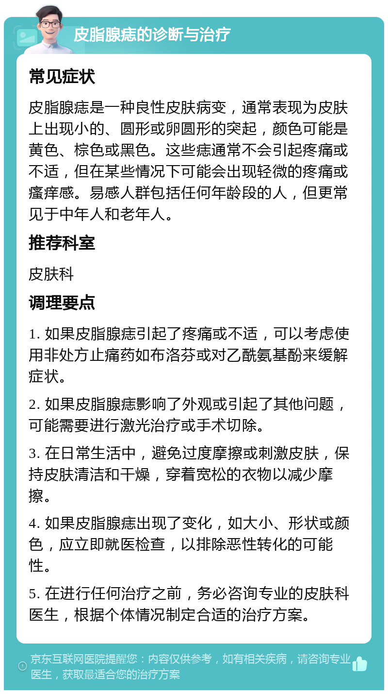 皮脂腺痣的诊断与治疗 常见症状 皮脂腺痣是一种良性皮肤病变，通常表现为皮肤上出现小的、圆形或卵圆形的突起，颜色可能是黄色、棕色或黑色。这些痣通常不会引起疼痛或不适，但在某些情况下可能会出现轻微的疼痛或瘙痒感。易感人群包括任何年龄段的人，但更常见于中年人和老年人。 推荐科室 皮肤科 调理要点 1. 如果皮脂腺痣引起了疼痛或不适，可以考虑使用非处方止痛药如布洛芬或对乙酰氨基酚来缓解症状。 2. 如果皮脂腺痣影响了外观或引起了其他问题，可能需要进行激光治疗或手术切除。 3. 在日常生活中，避免过度摩擦或刺激皮肤，保持皮肤清洁和干燥，穿着宽松的衣物以减少摩擦。 4. 如果皮脂腺痣出现了变化，如大小、形状或颜色，应立即就医检查，以排除恶性转化的可能性。 5. 在进行任何治疗之前，务必咨询专业的皮肤科医生，根据个体情况制定合适的治疗方案。