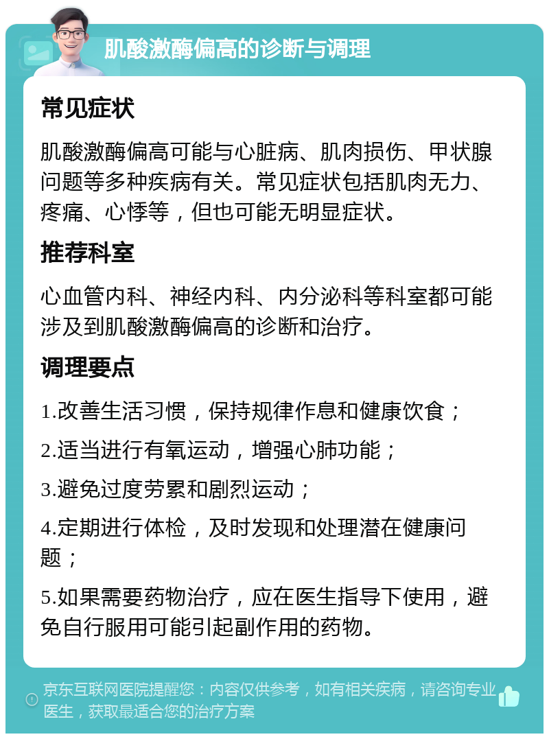 肌酸激酶偏高的诊断与调理 常见症状 肌酸激酶偏高可能与心脏病、肌肉损伤、甲状腺问题等多种疾病有关。常见症状包括肌肉无力、疼痛、心悸等，但也可能无明显症状。 推荐科室 心血管内科、神经内科、内分泌科等科室都可能涉及到肌酸激酶偏高的诊断和治疗。 调理要点 1.改善生活习惯，保持规律作息和健康饮食； 2.适当进行有氧运动，增强心肺功能； 3.避免过度劳累和剧烈运动； 4.定期进行体检，及时发现和处理潜在健康问题； 5.如果需要药物治疗，应在医生指导下使用，避免自行服用可能引起副作用的药物。