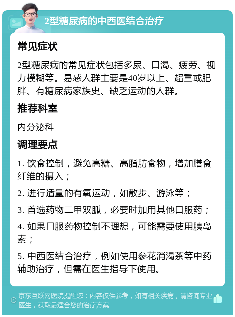 2型糖尿病的中西医结合治疗 常见症状 2型糖尿病的常见症状包括多尿、口渴、疲劳、视力模糊等。易感人群主要是40岁以上、超重或肥胖、有糖尿病家族史、缺乏运动的人群。 推荐科室 内分泌科 调理要点 1. 饮食控制，避免高糖、高脂肪食物，增加膳食纤维的摄入； 2. 进行适量的有氧运动，如散步、游泳等； 3. 首选药物二甲双胍，必要时加用其他口服药； 4. 如果口服药物控制不理想，可能需要使用胰岛素； 5. 中西医结合治疗，例如使用参花消渴茶等中药辅助治疗，但需在医生指导下使用。