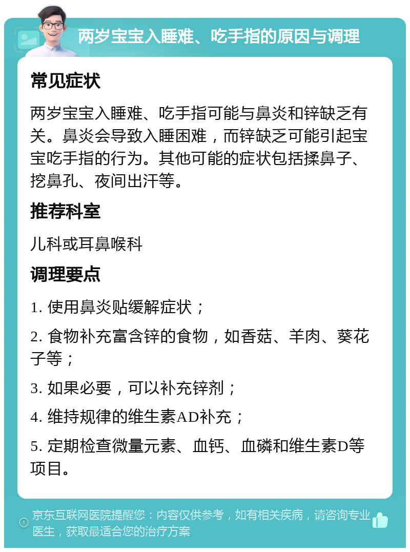 两岁宝宝入睡难、吃手指的原因与调理 常见症状 两岁宝宝入睡难、吃手指可能与鼻炎和锌缺乏有关。鼻炎会导致入睡困难，而锌缺乏可能引起宝宝吃手指的行为。其他可能的症状包括揉鼻子、挖鼻孔、夜间出汗等。 推荐科室 儿科或耳鼻喉科 调理要点 1. 使用鼻炎贴缓解症状； 2. 食物补充富含锌的食物，如香菇、羊肉、葵花子等； 3. 如果必要，可以补充锌剂； 4. 维持规律的维生素AD补充； 5. 定期检查微量元素、血钙、血磷和维生素D等项目。