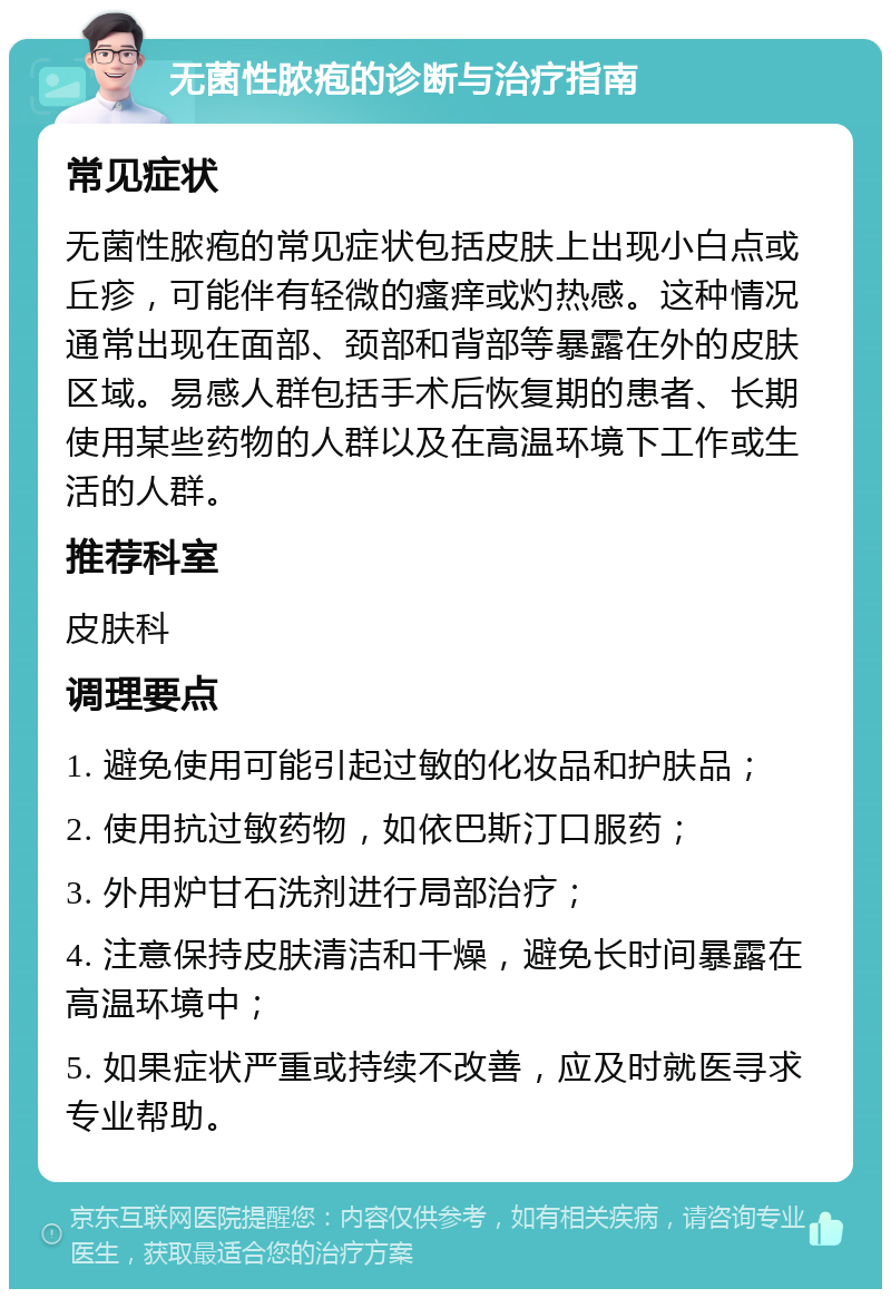 无菌性脓疱的诊断与治疗指南 常见症状 无菌性脓疱的常见症状包括皮肤上出现小白点或丘疹，可能伴有轻微的瘙痒或灼热感。这种情况通常出现在面部、颈部和背部等暴露在外的皮肤区域。易感人群包括手术后恢复期的患者、长期使用某些药物的人群以及在高温环境下工作或生活的人群。 推荐科室 皮肤科 调理要点 1. 避免使用可能引起过敏的化妆品和护肤品； 2. 使用抗过敏药物，如依巴斯汀口服药； 3. 外用炉甘石洗剂进行局部治疗； 4. 注意保持皮肤清洁和干燥，避免长时间暴露在高温环境中； 5. 如果症状严重或持续不改善，应及时就医寻求专业帮助。