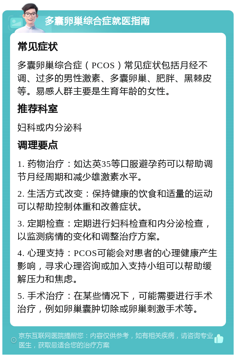 多囊卵巢综合症就医指南 常见症状 多囊卵巢综合症（PCOS）常见症状包括月经不调、过多的男性激素、多囊卵巢、肥胖、黑棘皮等。易感人群主要是生育年龄的女性。 推荐科室 妇科或内分泌科 调理要点 1. 药物治疗：如达英35等口服避孕药可以帮助调节月经周期和减少雄激素水平。 2. 生活方式改变：保持健康的饮食和适量的运动可以帮助控制体重和改善症状。 3. 定期检查：定期进行妇科检查和内分泌检查，以监测病情的变化和调整治疗方案。 4. 心理支持：PCOS可能会对患者的心理健康产生影响，寻求心理咨询或加入支持小组可以帮助缓解压力和焦虑。 5. 手术治疗：在某些情况下，可能需要进行手术治疗，例如卵巢囊肿切除或卵巢刺激手术等。