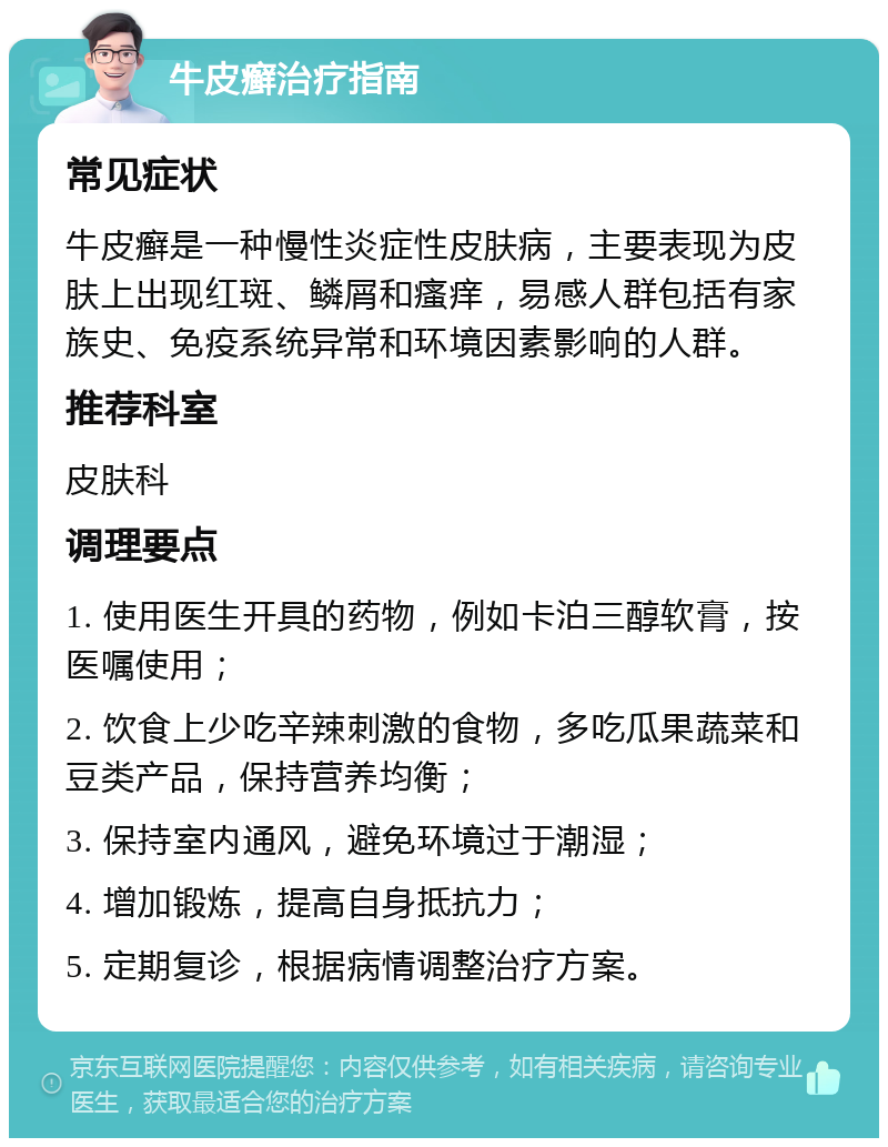 牛皮癣治疗指南 常见症状 牛皮癣是一种慢性炎症性皮肤病，主要表现为皮肤上出现红斑、鳞屑和瘙痒，易感人群包括有家族史、免疫系统异常和环境因素影响的人群。 推荐科室 皮肤科 调理要点 1. 使用医生开具的药物，例如卡泊三醇软膏，按医嘱使用； 2. 饮食上少吃辛辣刺激的食物，多吃瓜果蔬菜和豆类产品，保持营养均衡； 3. 保持室内通风，避免环境过于潮湿； 4. 增加锻炼，提高自身抵抗力； 5. 定期复诊，根据病情调整治疗方案。