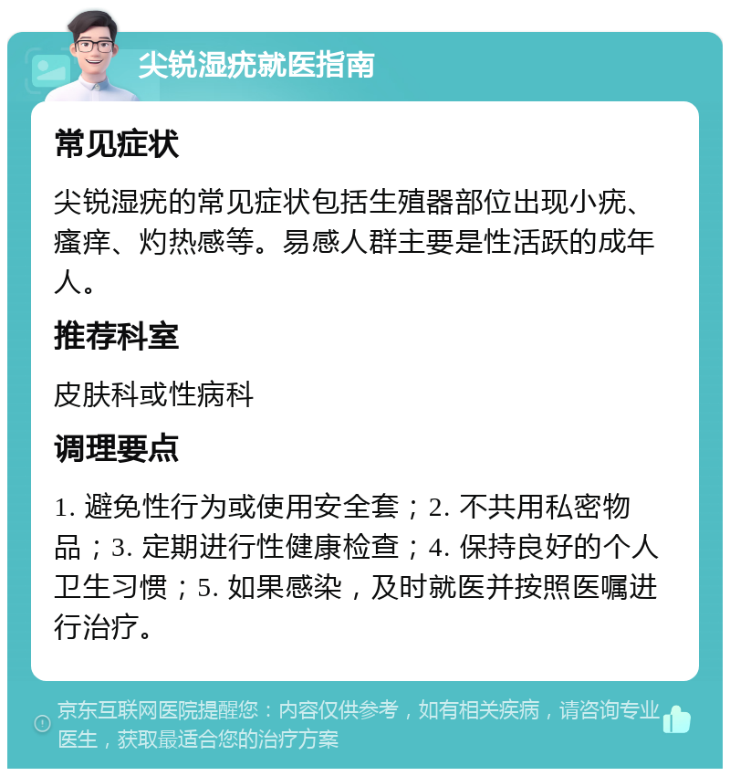 尖锐湿疣就医指南 常见症状 尖锐湿疣的常见症状包括生殖器部位出现小疣、瘙痒、灼热感等。易感人群主要是性活跃的成年人。 推荐科室 皮肤科或性病科 调理要点 1. 避免性行为或使用安全套；2. 不共用私密物品；3. 定期进行性健康检查；4. 保持良好的个人卫生习惯；5. 如果感染，及时就医并按照医嘱进行治疗。