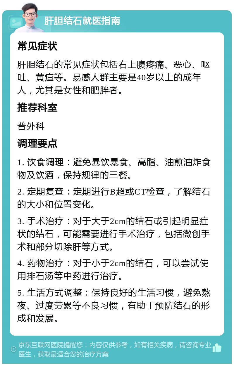 肝胆结石就医指南 常见症状 肝胆结石的常见症状包括右上腹疼痛、恶心、呕吐、黄疸等。易感人群主要是40岁以上的成年人，尤其是女性和肥胖者。 推荐科室 普外科 调理要点 1. 饮食调理：避免暴饮暴食、高脂、油煎油炸食物及饮酒，保持规律的三餐。 2. 定期复查：定期进行B超或CT检查，了解结石的大小和位置变化。 3. 手术治疗：对于大于2cm的结石或引起明显症状的结石，可能需要进行手术治疗，包括微创手术和部分切除肝等方式。 4. 药物治疗：对于小于2cm的结石，可以尝试使用排石汤等中药进行治疗。 5. 生活方式调整：保持良好的生活习惯，避免熬夜、过度劳累等不良习惯，有助于预防结石的形成和发展。