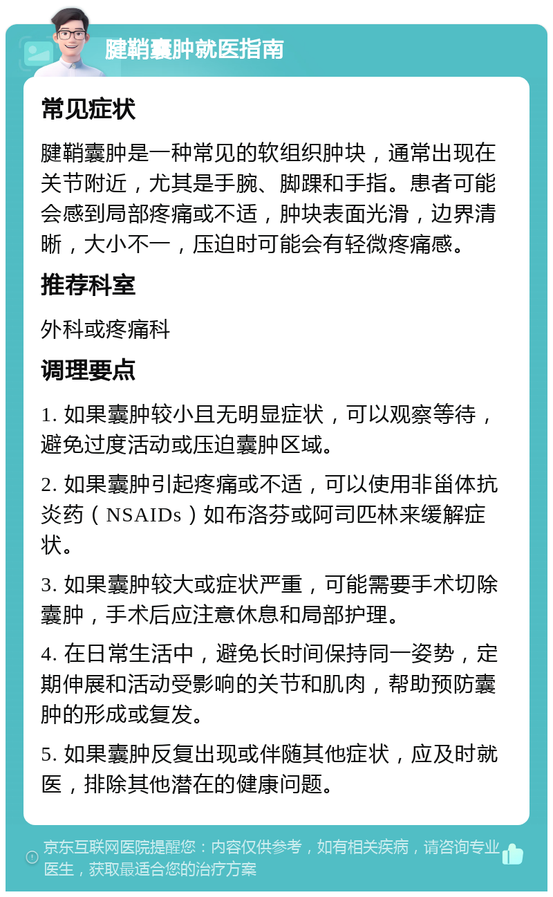 腱鞘囊肿就医指南 常见症状 腱鞘囊肿是一种常见的软组织肿块，通常出现在关节附近，尤其是手腕、脚踝和手指。患者可能会感到局部疼痛或不适，肿块表面光滑，边界清晰，大小不一，压迫时可能会有轻微疼痛感。 推荐科室 外科或疼痛科 调理要点 1. 如果囊肿较小且无明显症状，可以观察等待，避免过度活动或压迫囊肿区域。 2. 如果囊肿引起疼痛或不适，可以使用非甾体抗炎药（NSAIDs）如布洛芬或阿司匹林来缓解症状。 3. 如果囊肿较大或症状严重，可能需要手术切除囊肿，手术后应注意休息和局部护理。 4. 在日常生活中，避免长时间保持同一姿势，定期伸展和活动受影响的关节和肌肉，帮助预防囊肿的形成或复发。 5. 如果囊肿反复出现或伴随其他症状，应及时就医，排除其他潜在的健康问题。