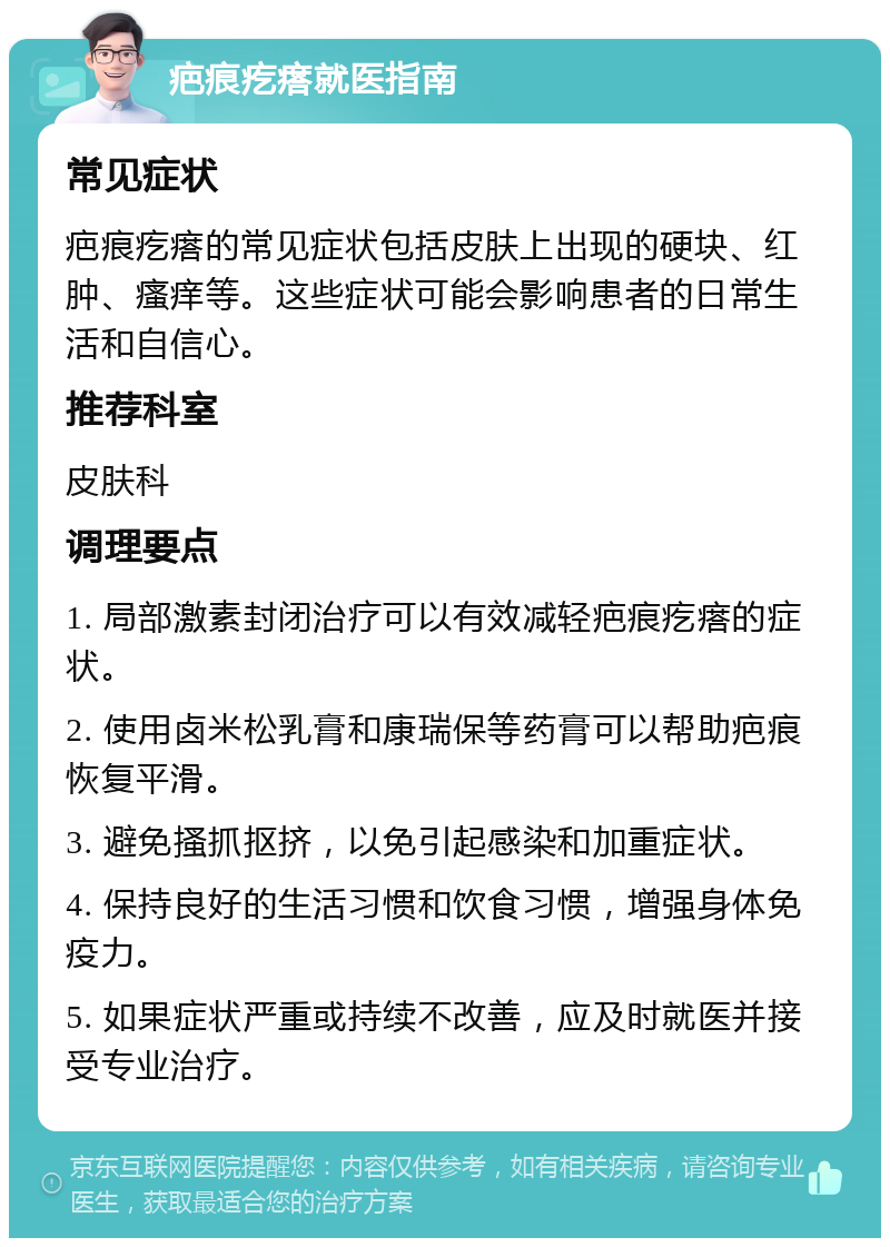 疤痕疙瘩就医指南 常见症状 疤痕疙瘩的常见症状包括皮肤上出现的硬块、红肿、瘙痒等。这些症状可能会影响患者的日常生活和自信心。 推荐科室 皮肤科 调理要点 1. 局部激素封闭治疗可以有效减轻疤痕疙瘩的症状。 2. 使用卤米松乳膏和康瑞保等药膏可以帮助疤痕恢复平滑。 3. 避免搔抓抠挤，以免引起感染和加重症状。 4. 保持良好的生活习惯和饮食习惯，增强身体免疫力。 5. 如果症状严重或持续不改善，应及时就医并接受专业治疗。