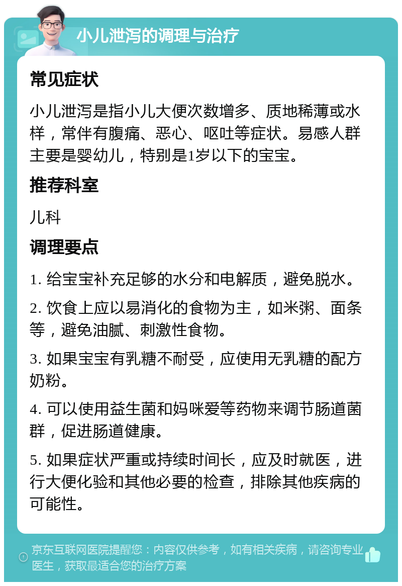 小儿泄泻的调理与治疗 常见症状 小儿泄泻是指小儿大便次数增多、质地稀薄或水样，常伴有腹痛、恶心、呕吐等症状。易感人群主要是婴幼儿，特别是1岁以下的宝宝。 推荐科室 儿科 调理要点 1. 给宝宝补充足够的水分和电解质，避免脱水。 2. 饮食上应以易消化的食物为主，如米粥、面条等，避免油腻、刺激性食物。 3. 如果宝宝有乳糖不耐受，应使用无乳糖的配方奶粉。 4. 可以使用益生菌和妈咪爱等药物来调节肠道菌群，促进肠道健康。 5. 如果症状严重或持续时间长，应及时就医，进行大便化验和其他必要的检查，排除其他疾病的可能性。