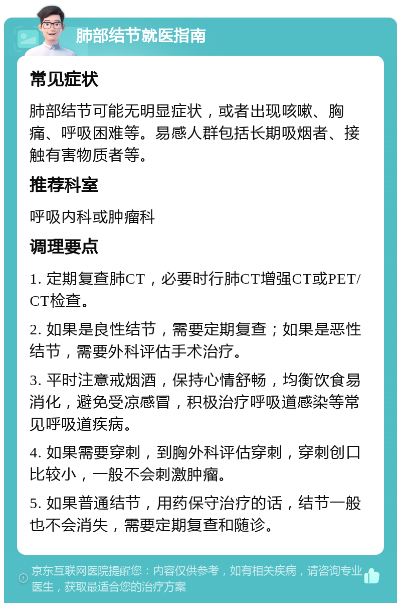 肺部结节就医指南 常见症状 肺部结节可能无明显症状，或者出现咳嗽、胸痛、呼吸困难等。易感人群包括长期吸烟者、接触有害物质者等。 推荐科室 呼吸内科或肿瘤科 调理要点 1. 定期复查肺CT，必要时行肺CT增强CT或PET/CT检查。 2. 如果是良性结节，需要定期复查；如果是恶性结节，需要外科评估手术治疗。 3. 平时注意戒烟酒，保持心情舒畅，均衡饮食易消化，避免受凉感冒，积极治疗呼吸道感染等常见呼吸道疾病。 4. 如果需要穿刺，到胸外科评估穿刺，穿刺创口比较小，一般不会刺激肿瘤。 5. 如果普通结节，用药保守治疗的话，结节一般也不会消失，需要定期复查和随诊。