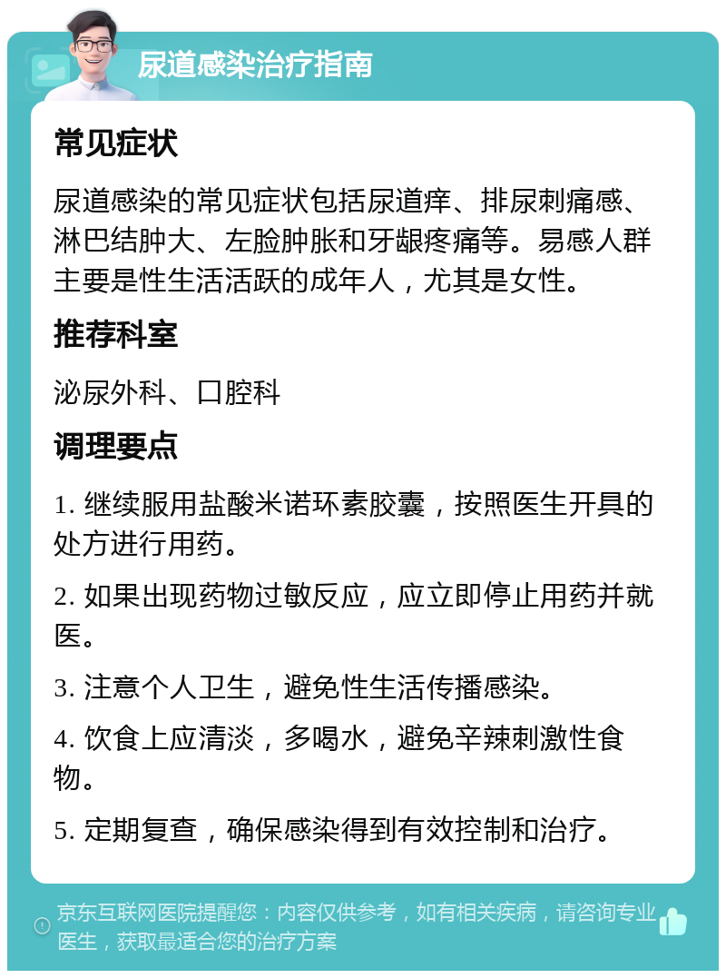 尿道感染治疗指南 常见症状 尿道感染的常见症状包括尿道痒、排尿刺痛感、淋巴结肿大、左脸肿胀和牙龈疼痛等。易感人群主要是性生活活跃的成年人，尤其是女性。 推荐科室 泌尿外科、口腔科 调理要点 1. 继续服用盐酸米诺环素胶囊，按照医生开具的处方进行用药。 2. 如果出现药物过敏反应，应立即停止用药并就医。 3. 注意个人卫生，避免性生活传播感染。 4. 饮食上应清淡，多喝水，避免辛辣刺激性食物。 5. 定期复查，确保感染得到有效控制和治疗。