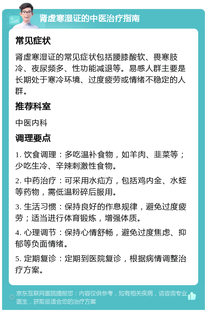 肾虚寒湿证的中医治疗指南 常见症状 肾虚寒湿证的常见症状包括腰膝酸软、畏寒肢冷、夜尿频多、性功能减退等。易感人群主要是长期处于寒冷环境、过度疲劳或情绪不稳定的人群。 推荐科室 中医内科 调理要点 1. 饮食调理：多吃温补食物，如羊肉、韭菜等；少吃生冷、辛辣刺激性食物。 2. 中药治疗：可采用水疝方，包括鸡内金、水蛭等药物，需低温粉碎后服用。 3. 生活习惯：保持良好的作息规律，避免过度疲劳；适当进行体育锻炼，增强体质。 4. 心理调节：保持心情舒畅，避免过度焦虑、抑郁等负面情绪。 5. 定期复诊：定期到医院复诊，根据病情调整治疗方案。