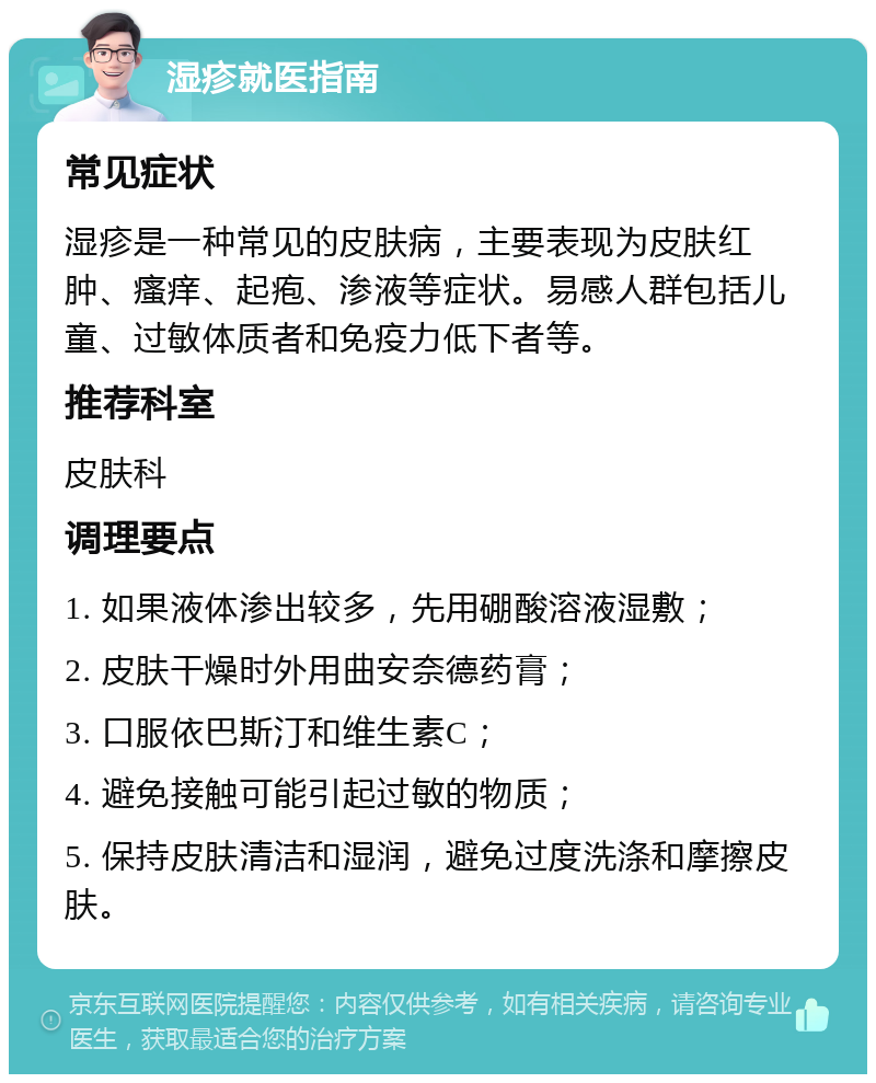 湿疹就医指南 常见症状 湿疹是一种常见的皮肤病，主要表现为皮肤红肿、瘙痒、起疱、渗液等症状。易感人群包括儿童、过敏体质者和免疫力低下者等。 推荐科室 皮肤科 调理要点 1. 如果液体渗出较多，先用硼酸溶液湿敷； 2. 皮肤干燥时外用曲安奈德药膏； 3. 口服依巴斯汀和维生素C； 4. 避免接触可能引起过敏的物质； 5. 保持皮肤清洁和湿润，避免过度洗涤和摩擦皮肤。