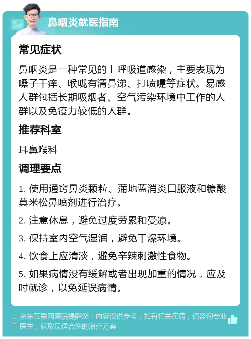 鼻咽炎就医指南 常见症状 鼻咽炎是一种常见的上呼吸道感染，主要表现为嗓子干痒、喉咙有清鼻涕、打喷嚏等症状。易感人群包括长期吸烟者、空气污染环境中工作的人群以及免疫力较低的人群。 推荐科室 耳鼻喉科 调理要点 1. 使用通窍鼻炎颗粒、蒲地蓝消炎口服液和糠酸莫米松鼻喷剂进行治疗。 2. 注意休息，避免过度劳累和受凉。 3. 保持室内空气湿润，避免干燥环境。 4. 饮食上应清淡，避免辛辣刺激性食物。 5. 如果病情没有缓解或者出现加重的情况，应及时就诊，以免延误病情。