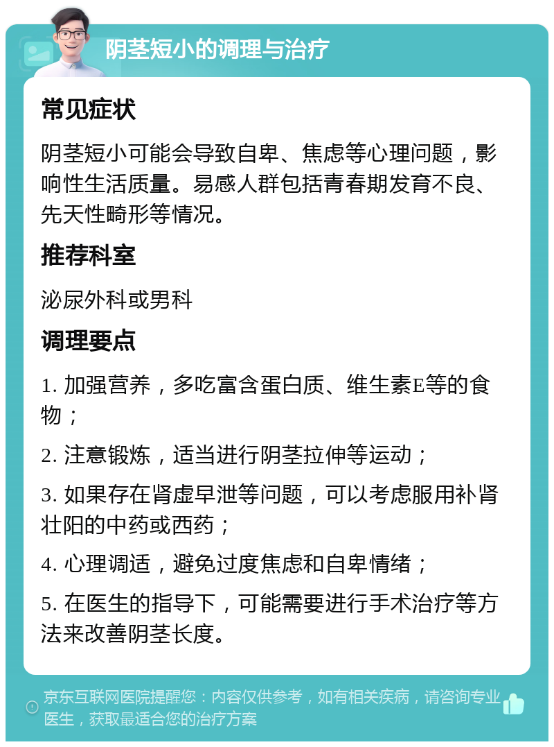 阴茎短小的调理与治疗 常见症状 阴茎短小可能会导致自卑、焦虑等心理问题，影响性生活质量。易感人群包括青春期发育不良、先天性畸形等情况。 推荐科室 泌尿外科或男科 调理要点 1. 加强营养，多吃富含蛋白质、维生素E等的食物； 2. 注意锻炼，适当进行阴茎拉伸等运动； 3. 如果存在肾虚早泄等问题，可以考虑服用补肾壮阳的中药或西药； 4. 心理调适，避免过度焦虑和自卑情绪； 5. 在医生的指导下，可能需要进行手术治疗等方法来改善阴茎长度。