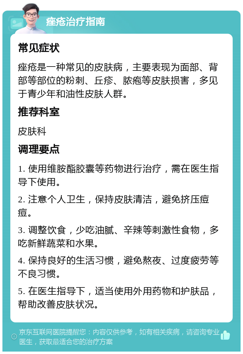 痤疮治疗指南 常见症状 痤疮是一种常见的皮肤病，主要表现为面部、背部等部位的粉刺、丘疹、脓疱等皮肤损害，多见于青少年和油性皮肤人群。 推荐科室 皮肤科 调理要点 1. 使用维胺酯胶囊等药物进行治疗，需在医生指导下使用。 2. 注意个人卫生，保持皮肤清洁，避免挤压痘痘。 3. 调整饮食，少吃油腻、辛辣等刺激性食物，多吃新鲜蔬菜和水果。 4. 保持良好的生活习惯，避免熬夜、过度疲劳等不良习惯。 5. 在医生指导下，适当使用外用药物和护肤品，帮助改善皮肤状况。