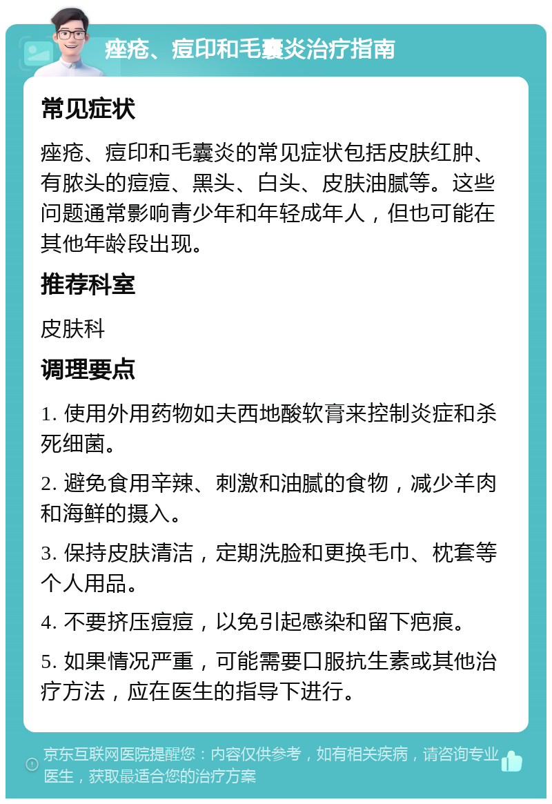 痤疮、痘印和毛囊炎治疗指南 常见症状 痤疮、痘印和毛囊炎的常见症状包括皮肤红肿、有脓头的痘痘、黑头、白头、皮肤油腻等。这些问题通常影响青少年和年轻成年人，但也可能在其他年龄段出现。 推荐科室 皮肤科 调理要点 1. 使用外用药物如夫西地酸软膏来控制炎症和杀死细菌。 2. 避免食用辛辣、刺激和油腻的食物，减少羊肉和海鲜的摄入。 3. 保持皮肤清洁，定期洗脸和更换毛巾、枕套等个人用品。 4. 不要挤压痘痘，以免引起感染和留下疤痕。 5. 如果情况严重，可能需要口服抗生素或其他治疗方法，应在医生的指导下进行。