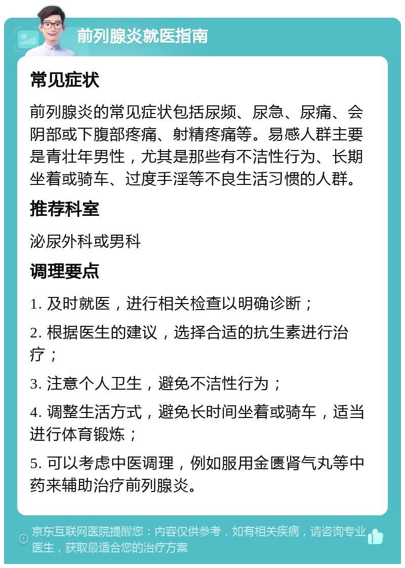 前列腺炎就医指南 常见症状 前列腺炎的常见症状包括尿频、尿急、尿痛、会阴部或下腹部疼痛、射精疼痛等。易感人群主要是青壮年男性，尤其是那些有不洁性行为、长期坐着或骑车、过度手淫等不良生活习惯的人群。 推荐科室 泌尿外科或男科 调理要点 1. 及时就医，进行相关检查以明确诊断； 2. 根据医生的建议，选择合适的抗生素进行治疗； 3. 注意个人卫生，避免不洁性行为； 4. 调整生活方式，避免长时间坐着或骑车，适当进行体育锻炼； 5. 可以考虑中医调理，例如服用金匮肾气丸等中药来辅助治疗前列腺炎。