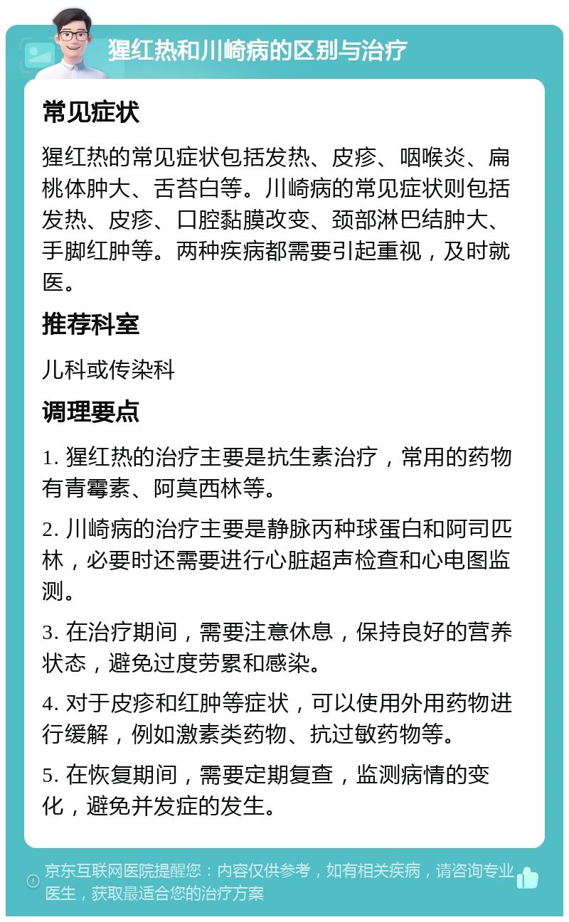 猩红热和川崎病的区别与治疗 常见症状 猩红热的常见症状包括发热、皮疹、咽喉炎、扁桃体肿大、舌苔白等。川崎病的常见症状则包括发热、皮疹、口腔黏膜改变、颈部淋巴结肿大、手脚红肿等。两种疾病都需要引起重视，及时就医。 推荐科室 儿科或传染科 调理要点 1. 猩红热的治疗主要是抗生素治疗，常用的药物有青霉素、阿莫西林等。 2. 川崎病的治疗主要是静脉丙种球蛋白和阿司匹林，必要时还需要进行心脏超声检查和心电图监测。 3. 在治疗期间，需要注意休息，保持良好的营养状态，避免过度劳累和感染。 4. 对于皮疹和红肿等症状，可以使用外用药物进行缓解，例如激素类药物、抗过敏药物等。 5. 在恢复期间，需要定期复查，监测病情的变化，避免并发症的发生。