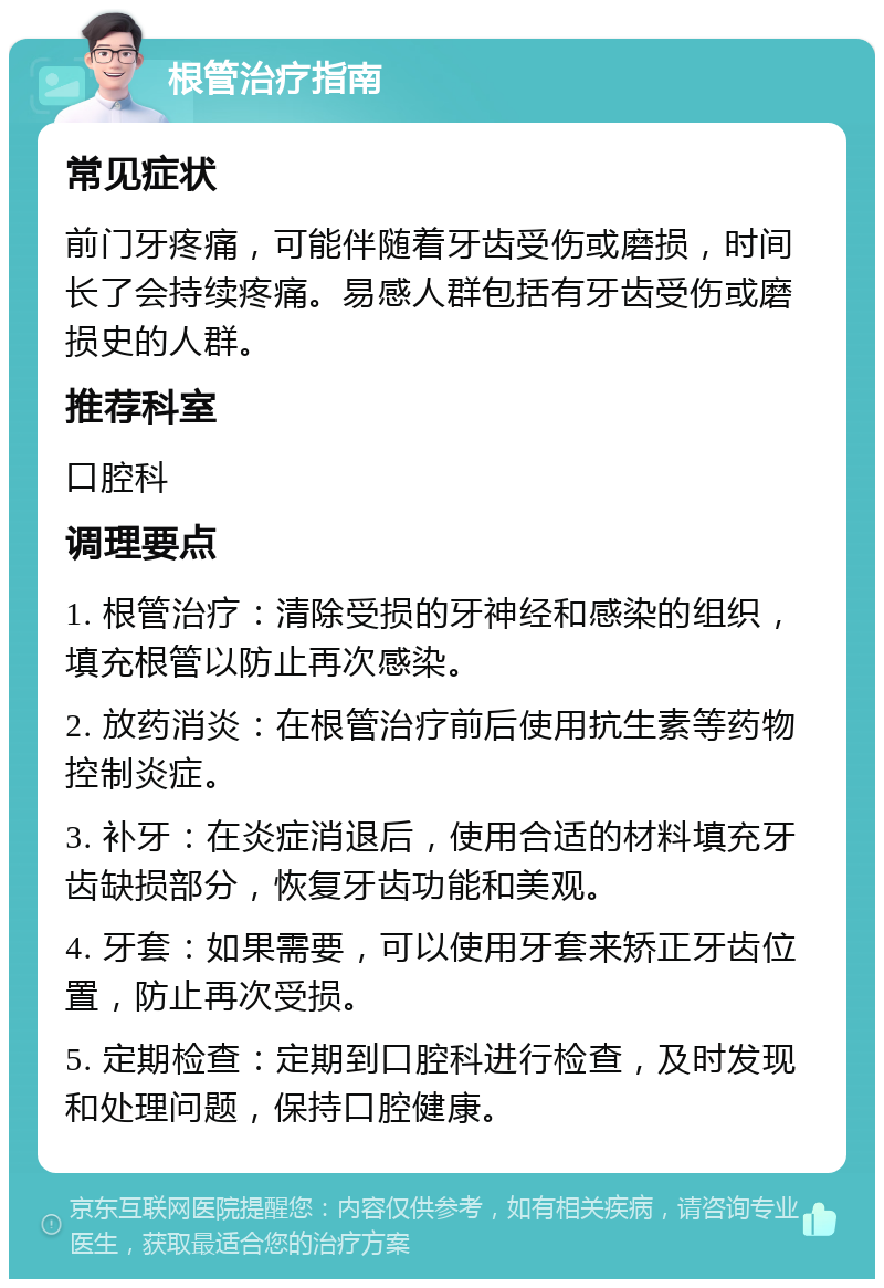 根管治疗指南 常见症状 前门牙疼痛，可能伴随着牙齿受伤或磨损，时间长了会持续疼痛。易感人群包括有牙齿受伤或磨损史的人群。 推荐科室 口腔科 调理要点 1. 根管治疗：清除受损的牙神经和感染的组织，填充根管以防止再次感染。 2. 放药消炎：在根管治疗前后使用抗生素等药物控制炎症。 3. 补牙：在炎症消退后，使用合适的材料填充牙齿缺损部分，恢复牙齿功能和美观。 4. 牙套：如果需要，可以使用牙套来矫正牙齿位置，防止再次受损。 5. 定期检查：定期到口腔科进行检查，及时发现和处理问题，保持口腔健康。