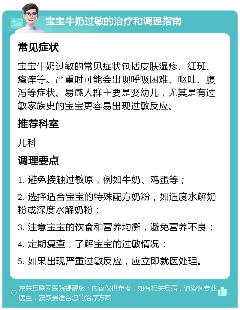 宝宝牛奶过敏的治疗和调理指南 常见症状 宝宝牛奶过敏的常见症状包括皮肤湿疹、红斑、瘙痒等。严重时可能会出现呼吸困难、呕吐、腹泻等症状。易感人群主要是婴幼儿，尤其是有过敏家族史的宝宝更容易出现过敏反应。 推荐科室 儿科 调理要点 1. 避免接触过敏原，例如牛奶、鸡蛋等； 2. 选择适合宝宝的特殊配方奶粉，如适度水解奶粉或深度水解奶粉； 3. 注意宝宝的饮食和营养均衡，避免营养不良； 4. 定期复查，了解宝宝的过敏情况； 5. 如果出现严重过敏反应，应立即就医处理。