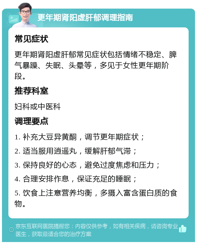 更年期肾阳虚肝郁调理指南 常见症状 更年期肾阳虚肝郁常见症状包括情绪不稳定、脾气暴躁、失眠、头晕等，多见于女性更年期阶段。 推荐科室 妇科或中医科 调理要点 1. 补充大豆异黄酮，调节更年期症状； 2. 适当服用逍遥丸，缓解肝郁气滞； 3. 保持良好的心态，避免过度焦虑和压力； 4. 合理安排作息，保证充足的睡眠； 5. 饮食上注意营养均衡，多摄入富含蛋白质的食物。