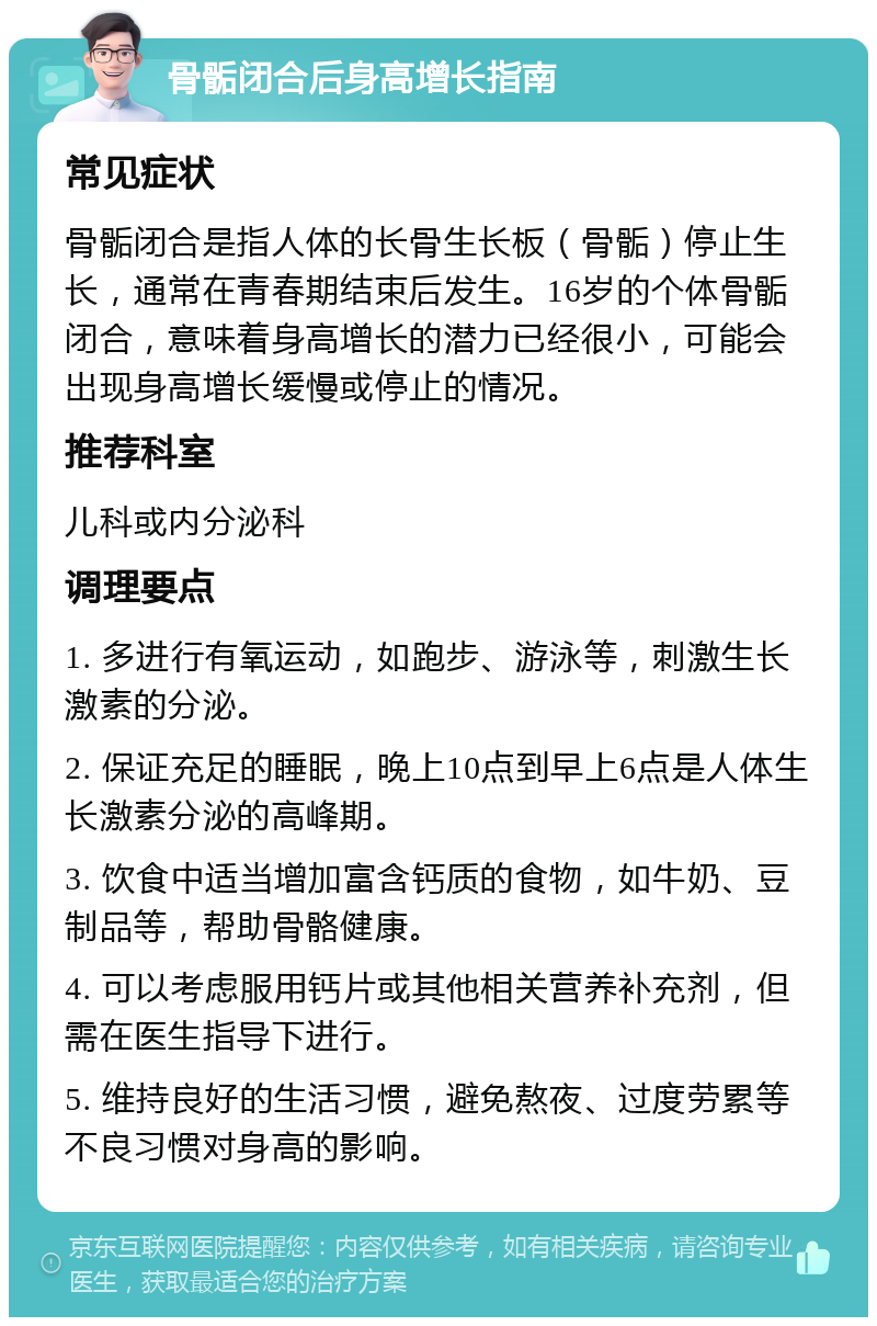 骨骺闭合后身高增长指南 常见症状 骨骺闭合是指人体的长骨生长板（骨骺）停止生长，通常在青春期结束后发生。16岁的个体骨骺闭合，意味着身高增长的潜力已经很小，可能会出现身高增长缓慢或停止的情况。 推荐科室 儿科或内分泌科 调理要点 1. 多进行有氧运动，如跑步、游泳等，刺激生长激素的分泌。 2. 保证充足的睡眠，晚上10点到早上6点是人体生长激素分泌的高峰期。 3. 饮食中适当增加富含钙质的食物，如牛奶、豆制品等，帮助骨骼健康。 4. 可以考虑服用钙片或其他相关营养补充剂，但需在医生指导下进行。 5. 维持良好的生活习惯，避免熬夜、过度劳累等不良习惯对身高的影响。