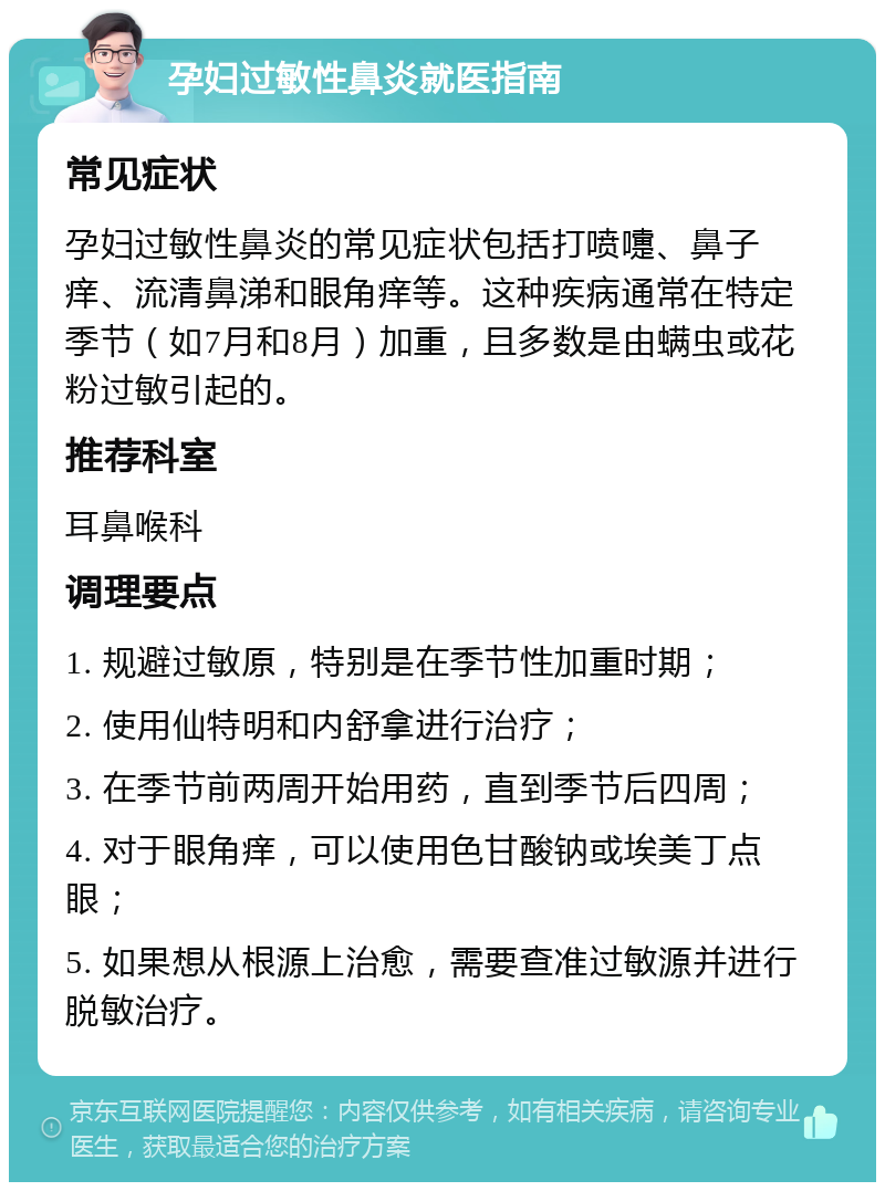 孕妇过敏性鼻炎就医指南 常见症状 孕妇过敏性鼻炎的常见症状包括打喷嚏、鼻子痒、流清鼻涕和眼角痒等。这种疾病通常在特定季节（如7月和8月）加重，且多数是由螨虫或花粉过敏引起的。 推荐科室 耳鼻喉科 调理要点 1. 规避过敏原，特别是在季节性加重时期； 2. 使用仙特明和内舒拿进行治疗； 3. 在季节前两周开始用药，直到季节后四周； 4. 对于眼角痒，可以使用色甘酸钠或埃美丁点眼； 5. 如果想从根源上治愈，需要查准过敏源并进行脱敏治疗。