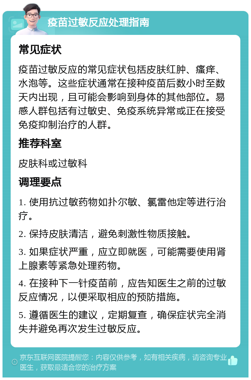 疫苗过敏反应处理指南 常见症状 疫苗过敏反应的常见症状包括皮肤红肿、瘙痒、水泡等。这些症状通常在接种疫苗后数小时至数天内出现，且可能会影响到身体的其他部位。易感人群包括有过敏史、免疫系统异常或正在接受免疫抑制治疗的人群。 推荐科室 皮肤科或过敏科 调理要点 1. 使用抗过敏药物如扑尔敏、氯雷他定等进行治疗。 2. 保持皮肤清洁，避免刺激性物质接触。 3. 如果症状严重，应立即就医，可能需要使用肾上腺素等紧急处理药物。 4. 在接种下一针疫苗前，应告知医生之前的过敏反应情况，以便采取相应的预防措施。 5. 遵循医生的建议，定期复查，确保症状完全消失并避免再次发生过敏反应。