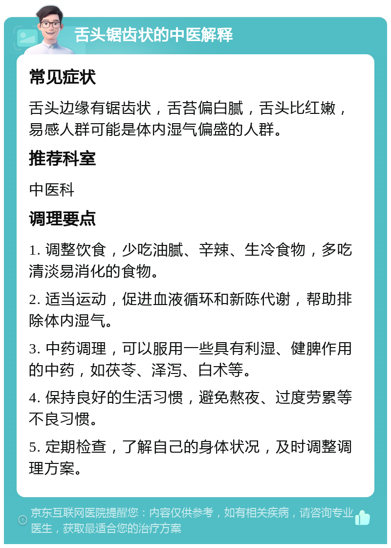 舌头锯齿状的中医解释 常见症状 舌头边缘有锯齿状，舌苔偏白腻，舌头比红嫩，易感人群可能是体内湿气偏盛的人群。 推荐科室 中医科 调理要点 1. 调整饮食，少吃油腻、辛辣、生冷食物，多吃清淡易消化的食物。 2. 适当运动，促进血液循环和新陈代谢，帮助排除体内湿气。 3. 中药调理，可以服用一些具有利湿、健脾作用的中药，如茯苓、泽泻、白术等。 4. 保持良好的生活习惯，避免熬夜、过度劳累等不良习惯。 5. 定期检查，了解自己的身体状况，及时调整调理方案。