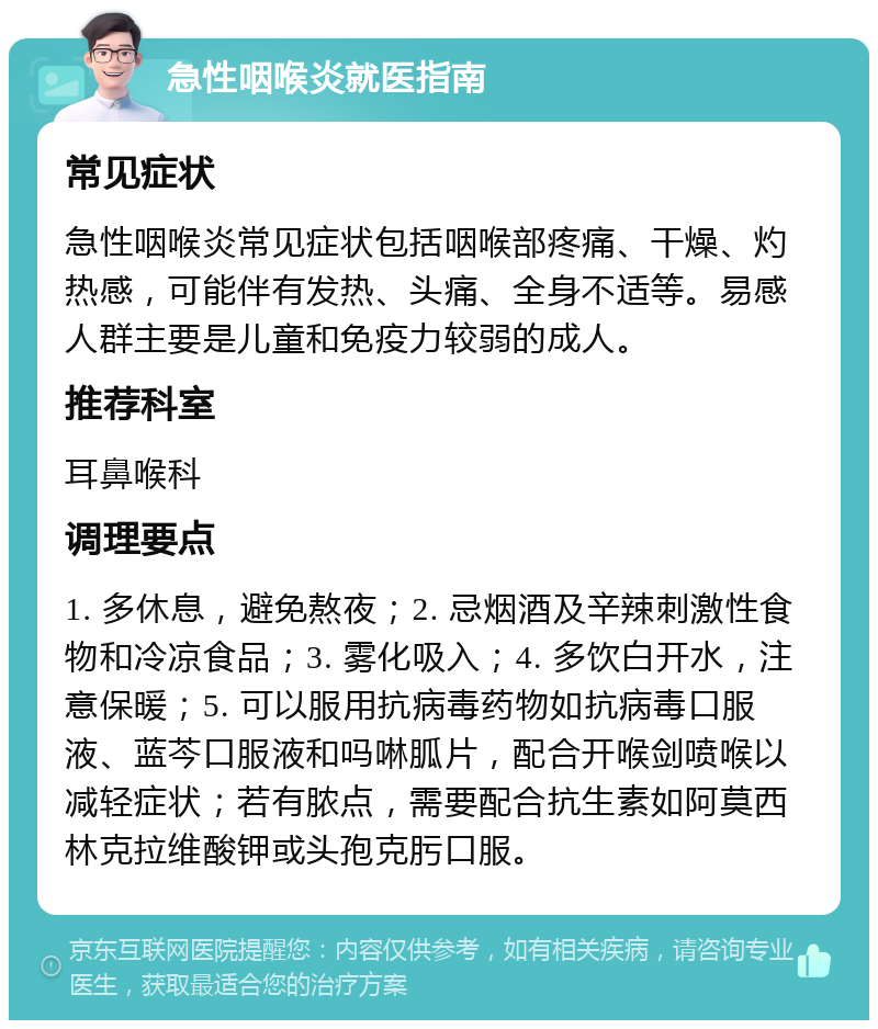 急性咽喉炎就医指南 常见症状 急性咽喉炎常见症状包括咽喉部疼痛、干燥、灼热感，可能伴有发热、头痛、全身不适等。易感人群主要是儿童和免疫力较弱的成人。 推荐科室 耳鼻喉科 调理要点 1. 多休息，避免熬夜；2. 忌烟酒及辛辣刺激性食物和冷凉食品；3. 雾化吸入；4. 多饮白开水，注意保暖；5. 可以服用抗病毒药物如抗病毒口服液、蓝芩口服液和吗啉胍片，配合开喉剑喷喉以减轻症状；若有脓点，需要配合抗生素如阿莫西林克拉维酸钾或头孢克肟口服。