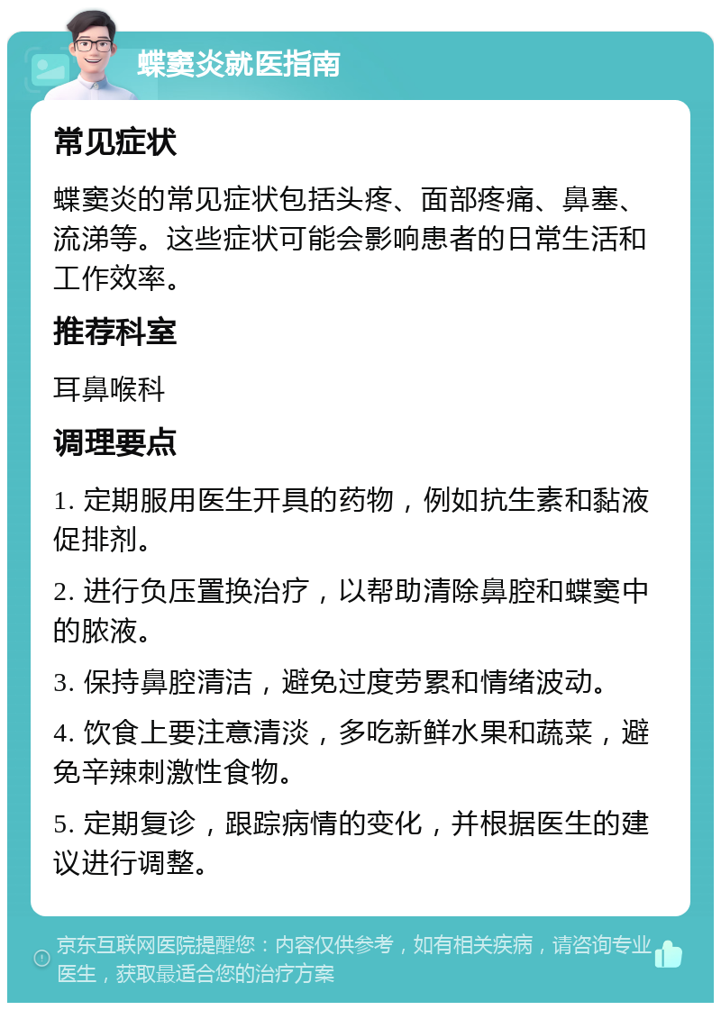 蝶窦炎就医指南 常见症状 蝶窦炎的常见症状包括头疼、面部疼痛、鼻塞、流涕等。这些症状可能会影响患者的日常生活和工作效率。 推荐科室 耳鼻喉科 调理要点 1. 定期服用医生开具的药物，例如抗生素和黏液促排剂。 2. 进行负压置换治疗，以帮助清除鼻腔和蝶窦中的脓液。 3. 保持鼻腔清洁，避免过度劳累和情绪波动。 4. 饮食上要注意清淡，多吃新鲜水果和蔬菜，避免辛辣刺激性食物。 5. 定期复诊，跟踪病情的变化，并根据医生的建议进行调整。