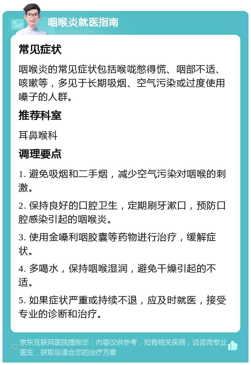 咽喉炎就医指南 常见症状 咽喉炎的常见症状包括喉咙憋得慌、咽部不适、咳嗽等，多见于长期吸烟、空气污染或过度使用嗓子的人群。 推荐科室 耳鼻喉科 调理要点 1. 避免吸烟和二手烟，减少空气污染对咽喉的刺激。 2. 保持良好的口腔卫生，定期刷牙漱口，预防口腔感染引起的咽喉炎。 3. 使用金嗓利咽胶囊等药物进行治疗，缓解症状。 4. 多喝水，保持咽喉湿润，避免干燥引起的不适。 5. 如果症状严重或持续不退，应及时就医，接受专业的诊断和治疗。