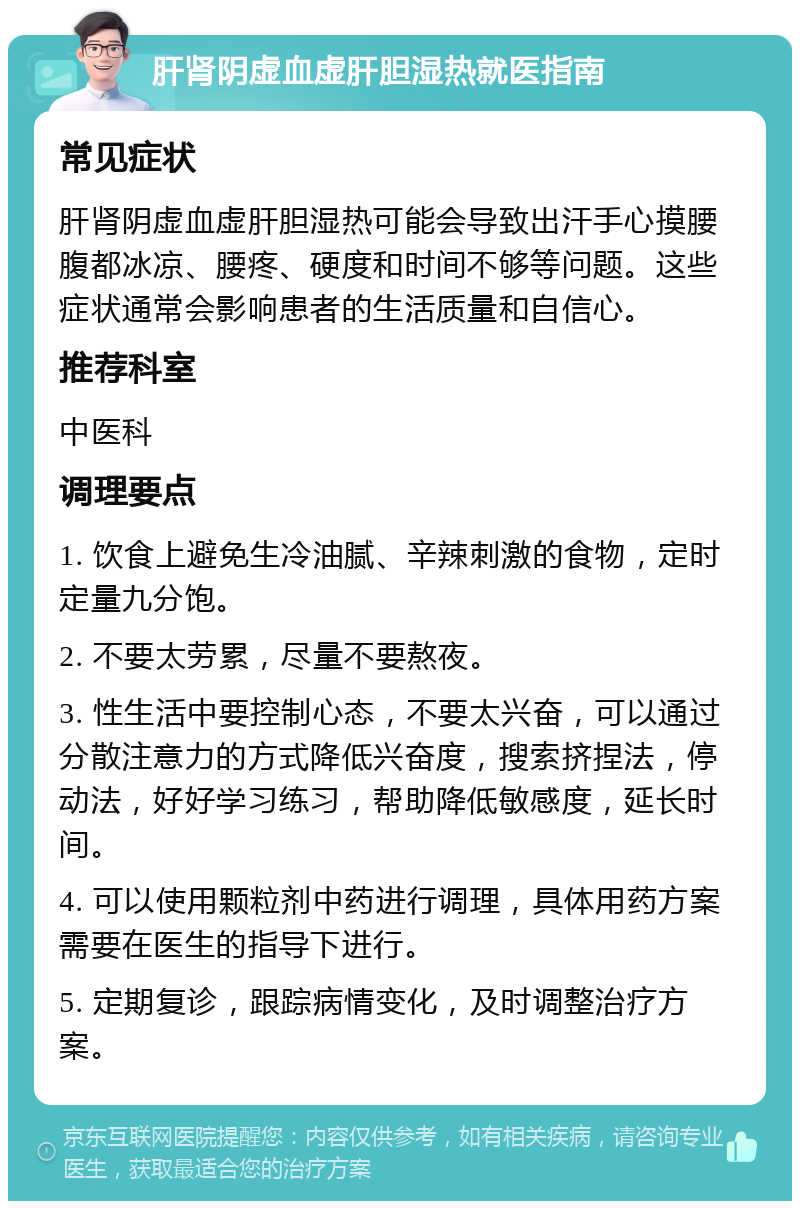 肝肾阴虚血虚肝胆湿热就医指南 常见症状 肝肾阴虚血虚肝胆湿热可能会导致出汗手心摸腰腹都冰凉、腰疼、硬度和时间不够等问题。这些症状通常会影响患者的生活质量和自信心。 推荐科室 中医科 调理要点 1. 饮食上避免生冷油腻、辛辣刺激的食物，定时定量九分饱。 2. 不要太劳累，尽量不要熬夜。 3. 性生活中要控制心态，不要太兴奋，可以通过分散注意力的方式降低兴奋度，搜索挤捏法，停动法，好好学习练习，帮助降低敏感度，延长时间。 4. 可以使用颗粒剂中药进行调理，具体用药方案需要在医生的指导下进行。 5. 定期复诊，跟踪病情变化，及时调整治疗方案。