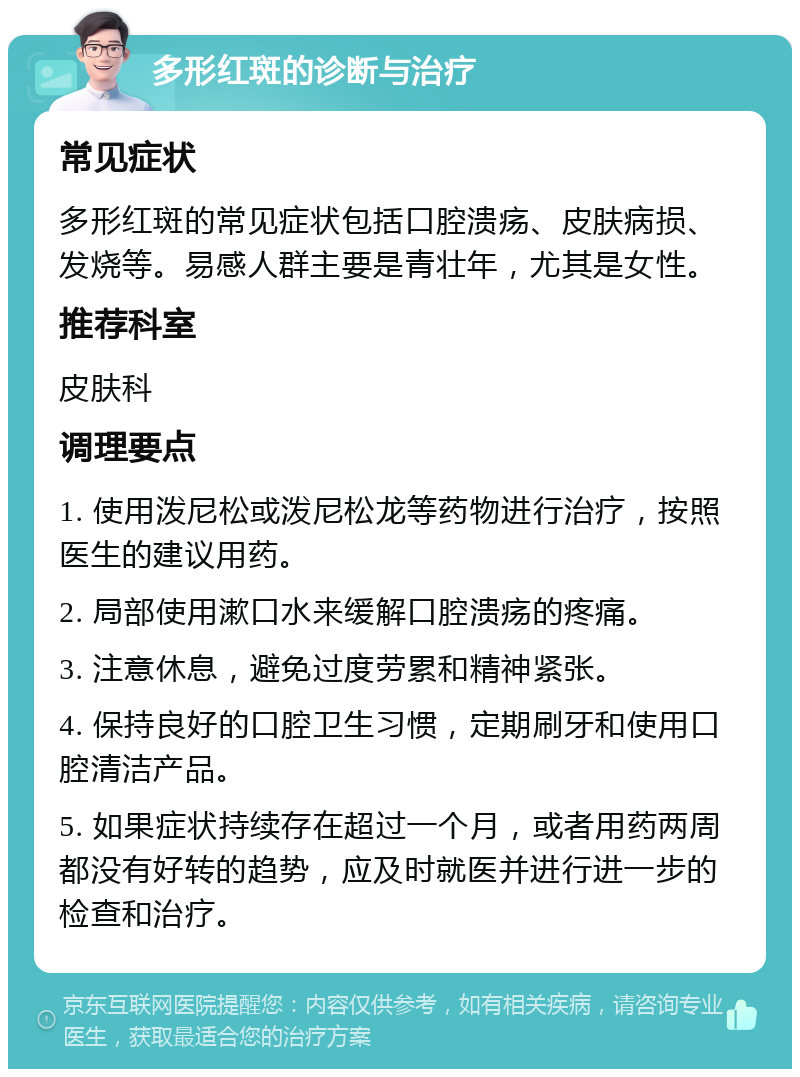 多形红斑的诊断与治疗 常见症状 多形红斑的常见症状包括口腔溃疡、皮肤病损、发烧等。易感人群主要是青壮年，尤其是女性。 推荐科室 皮肤科 调理要点 1. 使用泼尼松或泼尼松龙等药物进行治疗，按照医生的建议用药。 2. 局部使用漱口水来缓解口腔溃疡的疼痛。 3. 注意休息，避免过度劳累和精神紧张。 4. 保持良好的口腔卫生习惯，定期刷牙和使用口腔清洁产品。 5. 如果症状持续存在超过一个月，或者用药两周都没有好转的趋势，应及时就医并进行进一步的检查和治疗。