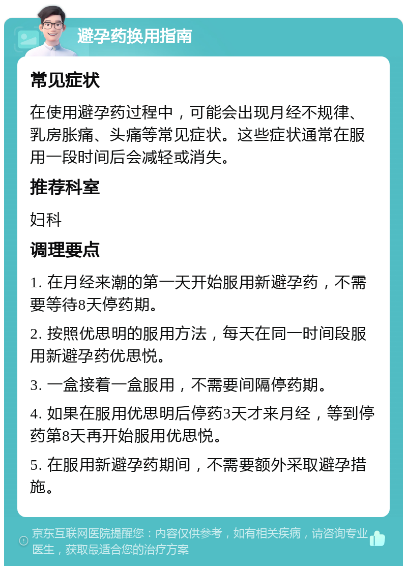 避孕药换用指南 常见症状 在使用避孕药过程中，可能会出现月经不规律、乳房胀痛、头痛等常见症状。这些症状通常在服用一段时间后会减轻或消失。 推荐科室 妇科 调理要点 1. 在月经来潮的第一天开始服用新避孕药，不需要等待8天停药期。 2. 按照优思明的服用方法，每天在同一时间段服用新避孕药优思悦。 3. 一盒接着一盒服用，不需要间隔停药期。 4. 如果在服用优思明后停药3天才来月经，等到停药第8天再开始服用优思悦。 5. 在服用新避孕药期间，不需要额外采取避孕措施。